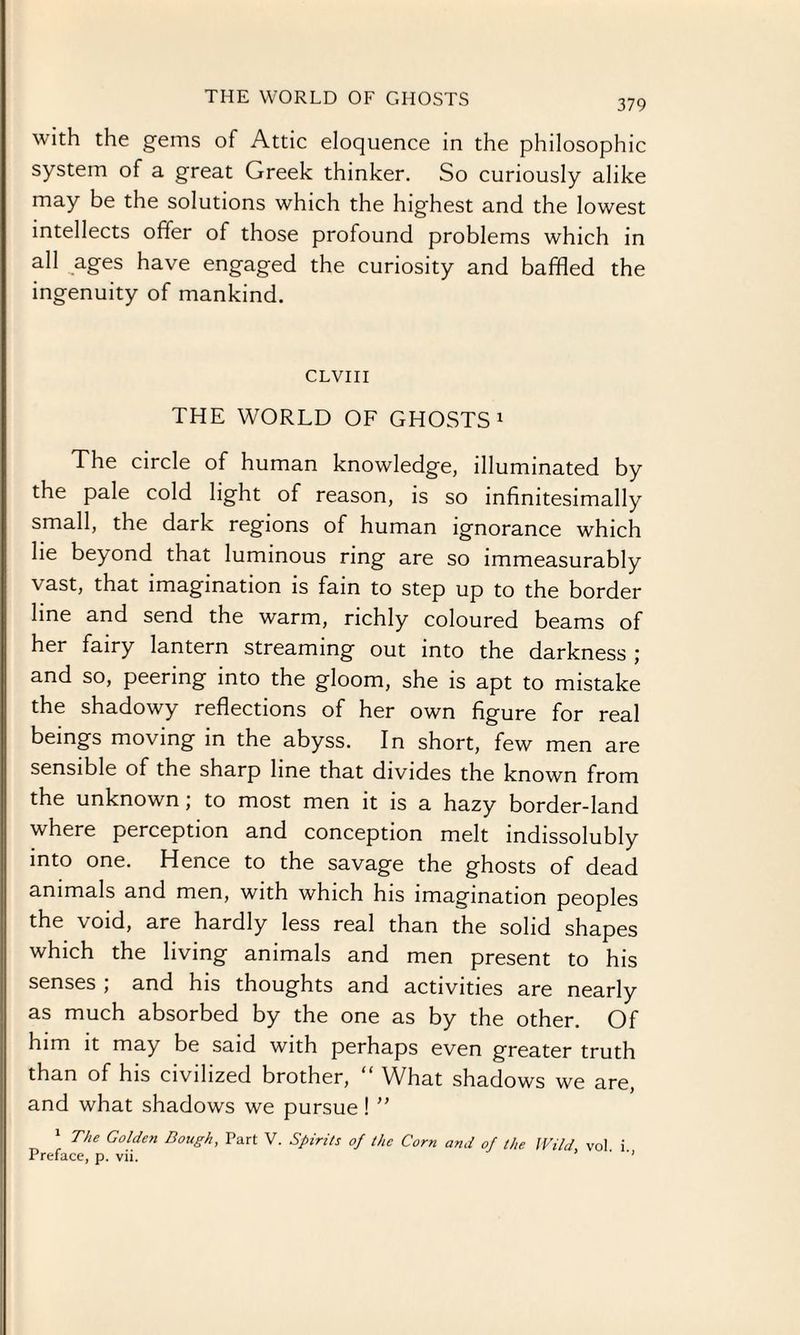THE WORLD OF GHOSTS 379 with the gems of Attic eloquence in the philosophic system of a great Greek thinker. So curiously alike may be the solutions which the highest and the lowest intellects offer of those profound problems which in all ages have engaged the curiosity and baffled the ingenuity of mankind. CLVIII THE WORLD OF GHOSTS1 The circle of human knowledge, illuminated by the pale cold light of reason, is so infinitesimally small, the dark regions of human ignorance which lie beyond that luminous ring are so immeasurably vast, that imagination is fain to step up to the border line and send the warm, richly coloured beams of her fairy lantern streaming out into the darkness ; and so, peering into the gloom, she is apt to mistake the shadowy reflections of her own figure for real beings moving in the abyss. In short, few men are sensible of the sharp line that divides the known from the unknown; to most men it is a hazy border-land where perception and conception melt indissolubly into one. Hence to the savage the ghosts of dead animals and men, with which his imagination peoples the void, are hardly less real than the solid shapes which the living animals and men present to his senses , and his thoughts and activities are nearly as much absorbed by the one as by the other. Of him it may be said with perhaps even greater truth than of his civilized brother, “ What shadows we are, and what shadows we pursue! ” The Golden Bough, Part V. Spirits of the Corn and of the Wild vol i Preface, p. vii. * ’’