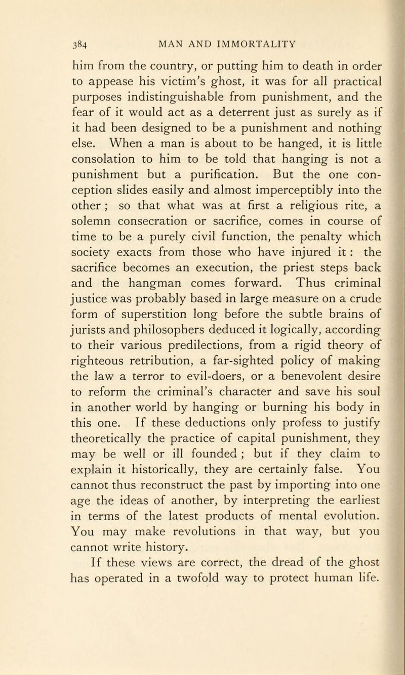 him from the country, or putting him to death in order to appease his victim’s ghost, it was for all practical purposes indistinguishable from punishment, and the fear of it would act as a deterrent just as surely as if it had been designed to be a punishment and nothing else. When a man is about to be hanged, it is little consolation to him to be told that hanging is not a punishment but a purification. But the one con¬ ception slides easily and almost imperceptibly into the other ; so that what was at first a religious rite, a solemn consecration or sacrifice, comes in course of time to be a purely civil function, the penalty which society exacts from those who have injured it: the sacrifice becomes an execution, the priest steps back and the hangman comes forward. Thus criminal justice was probably based in large measure on a crude form of superstition long before the subtle brains of jurists and philosophers deduced it logically, according to their various predilections, from a rigid theory of righteous retribution, a far-sighted policy of making the law a terror to evil-doers, or a benevolent desire to reform the criminal’s character and save his soul in another world by hanging or burning his body in this one. If these deductions only profess to justify theoretically the practice of capital punishment, they may be well or ill founded ; but if they claim to explain it historically, they are certainly false. You cannot thus reconstruct the past by importing into one age the ideas of another, by interpreting the earliest in terms of the latest products of mental evolution. You may make revolutions in that way, but you cannot write history. If these views are correct, the dread of the ghost has operated in a twofold way to protect human life.