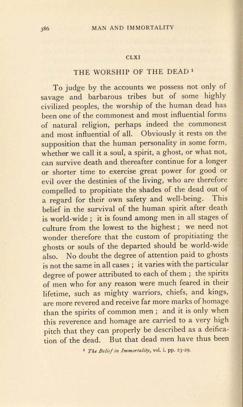 CLXI THE WORSHIP OF THE DEAD 1 To judge by the accounts we possess not only of savage and barbarous tribes but of some highly civilized peoples, the worship of the human dead has been one of the commonest and most influential forms of natural religion, perhaps indeed the commonest and most influential of all. Obviously it rests on the supposition that the human personality in some form, whether we call it a soul, a spirit, a ghost, or what not, can survive death and thereafter continue for a longer or shorter time to exercise great power for good or evil over the destinies of the living, who are therefore compelled to propitiate the shades of the dead out of a regard for their own safety and well-being. This belief in the survival of the human spirit after death is world-wide ; it is found among men in all stages of culture from the lowest to the highest ; we need not wonder therefore that the custom of propitiating the ghosts or souls of the departed should be world-wide also. No doubt the degree of attention paid to ghosts is not the same in all cases ; it varies with the particular degree of power attributed to each of them ; the spirits of men who for any reason were much feared in their lifetime, such as mighty warriors, chiefs, and kings, are more revered and receive far more marks of homage than the spirits of common men ; and it is only when this reverence and homage are carried to a very high pitch that they can properly be described as a deifica¬ tion of the dead. But that dead men have thus been