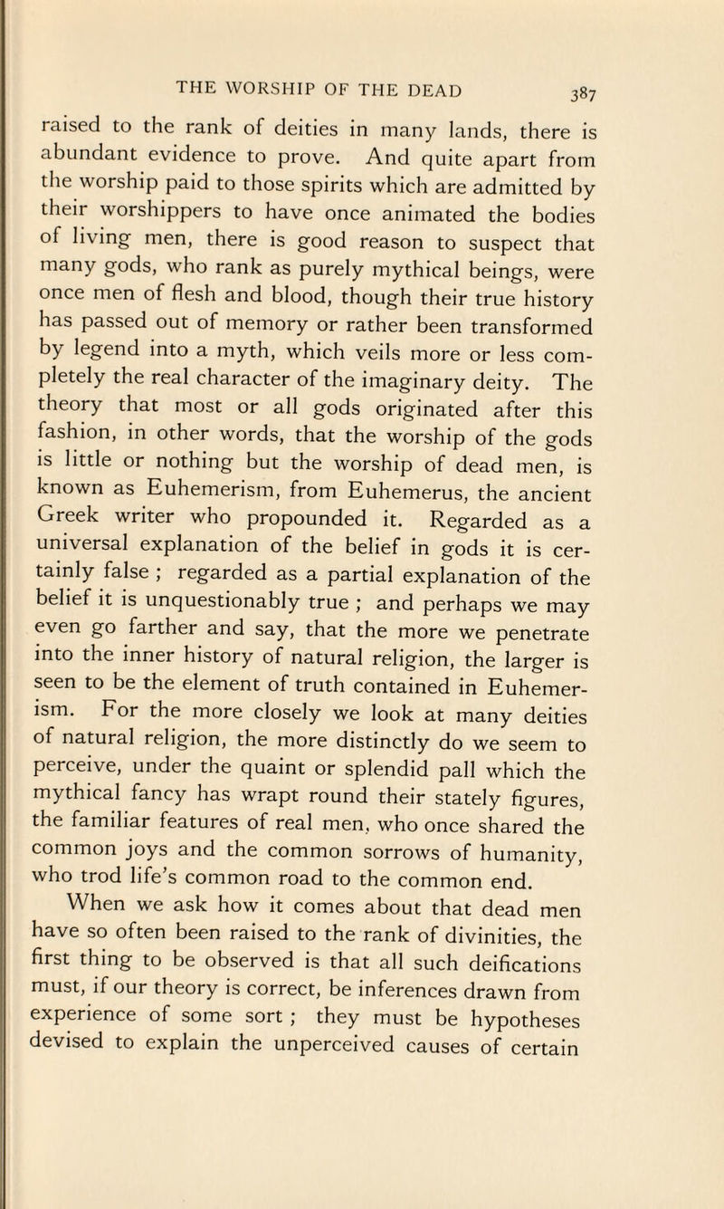 THE WORSHIP OF THE DEAD i aised to the rank of deities in many lands, there is abundant evidence to prove. And quite apart from the worship paid to those spirits which are admitted by their worshippers to have once animated the bodies of living men, there is good reason to suspect that many gods, who rank as purely mythical beings, were once men of flesh and blood, though their true history has passed out of memory or rather been transformed by legend into a myth, which veils more or less com¬ pletely the real character of the imaginary deity. The theory that most or all gods originated after this fashion, in other words, that the worship of the gods is little or nothing but the worship of dead men, is known as Euhemerism, from Euhemerus, the ancient Greek writer who propounded it. Regarded as a universal explanation of the belief in gods it is cer¬ tainly false ; regarded as a partial explanation of the belief it is unquestionably true ; and perhaps we may even go farther and say, that the more we penetrate into the inner history of natural religion, the larger is seen to be the element of truth contained in Euhemer¬ ism. For the more closely we look at many deities of natural religion, the more distinctly do we seem to perceive, under the quaint or splendid pall which the mythical fancy has wrapt round their stately figures, the familiar features of real men, who once shared the common joys and the common sorrows of humanity, who trod life’s common road to the common end. When we ask how it comes about that dead men have so often been raised to the rank of divinities, the first thing to be observed is that all such deifications must, if our theory is correct, be inferences drawn from experience of some sort ; they must be hypotheses devised to explain the unperceived causes of certain