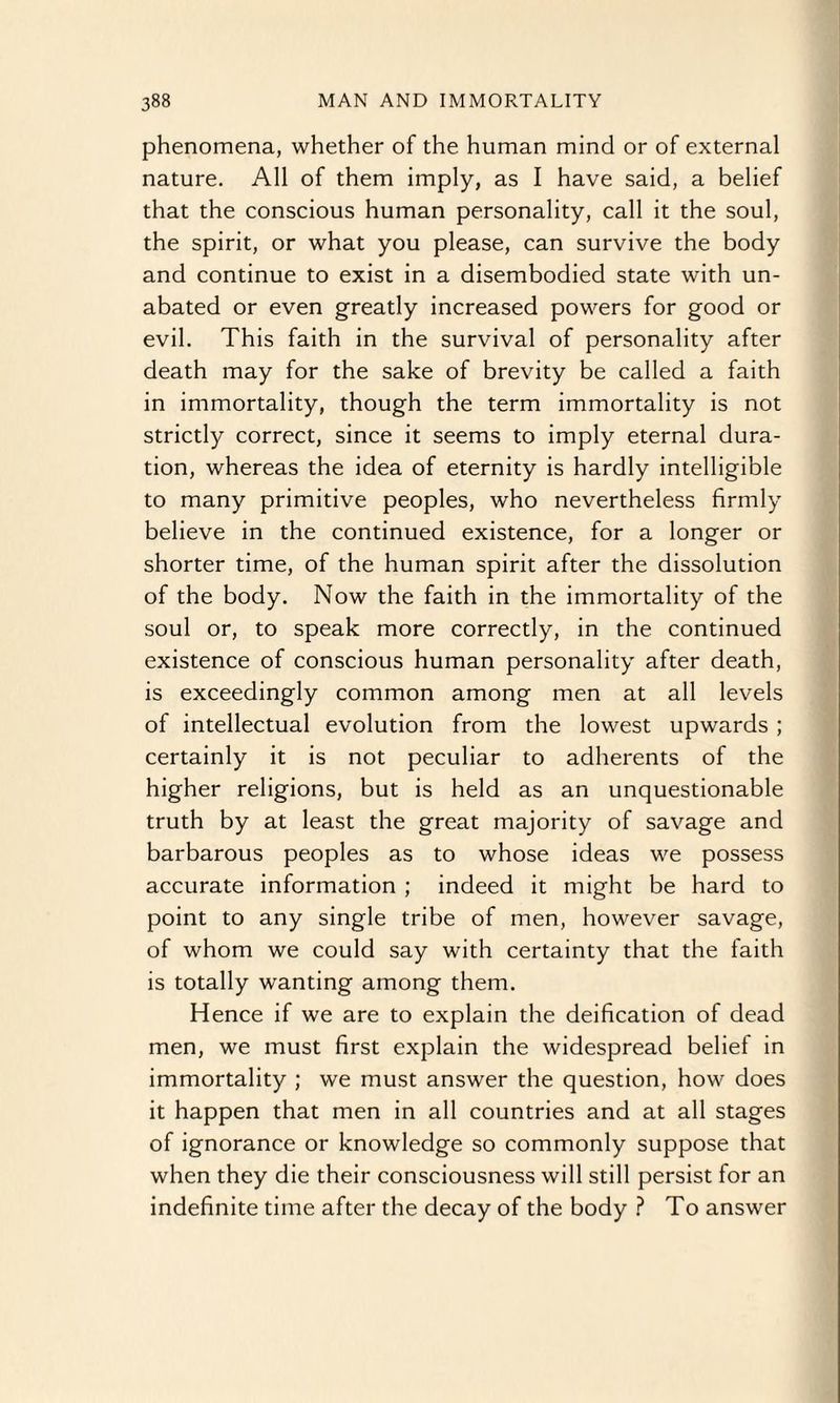 phenomena, whether of the human mind or of external nature. All of them imply, as I have said, a belief that the conscious human personality, call it the soul, the spirit, or what you please, can survive the body and continue to exist in a disembodied state with un¬ abated or even greatly increased powers for good or evil. This faith in the survival of personality after death may for the sake of brevity be called a faith in immortality, though the term immortality is not strictly correct, since it seems to imply eternal dura¬ tion, whereas the idea of eternity is hardly intelligible to many primitive peoples, who nevertheless firmly believe in the continued existence, for a longer or shorter time, of the human spirit after the dissolution of the body. Now the faith in the immortality of the soul or, to speak more correctly, in the continued existence of conscious human personality after death, is exceedingly common among men at all levels of intellectual evolution from the lowest upwards ; certainly it is not peculiar to adherents of the higher religions, but is held as an unquestionable truth by at least the great majority of savage and barbarous peoples as to whose ideas we possess accurate information ; indeed it might be hard to point to any single tribe of men, however savage, of whom we could say with certainty that the faith is totally wanting among them. Hence if we are to explain the deification of dead men, we must first explain the widespread belie! in immortality ; we must answer the question, how does it happen that men in all countries and at all stages of ignorance or knowledge so commonly suppose that when they die their consciousness will still persist for an indefinite time after the decay of the body ? To answer
