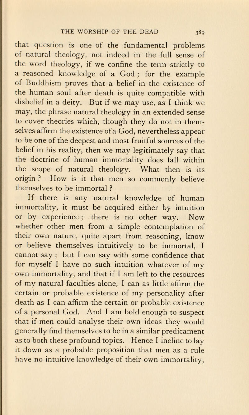 that question is one of the fundamental problems of natural theology, not indeed in the full sense of the word theology, if we confine the term strictly to a reasoned knowledge of a God ; for the example of Buddhism proves that a belief in the existence of the human soul after death is quite compatible with disbelief in a deity. But if we may use, as I think we may, the phrase natural theology in an extended sense to cover theories which, though they do not in them¬ selves affirm the existence of a God, nevertheless appear to be one of the deepest and most fruitful sources of the belief in his reality, then we may legitimately say that the doctrine of human immortality does fall within the scope of natural theology. What then is its origin ? How is it that men so commonly believe themselves to be immortal ? If there is any natural knowledge of human immortality, it must be acquired either by intuition or by experience ; there is no other way. Now whether other men from a simple contemplation of their own nature, quite apart from reasoning, know or believe themselves intuitively to be immortal, I cannot say ; but I can say with some confidence that for myself I have no such intuition whatever of my own immortality, and that if I am left to the resources of my natural faculties alone, I can as little affirm the certain or probable existence of my personality after death as I can affirm the certain or probable existence of a personal God. And I am bold enough to suspect that if men could analyse their own ideas they would generally find themselves to be in a similar predicament as to both these profound topics. Hence I incline to lay it down as a probable proposition that men as a rule have no intuitive knowledge of their own immortality,