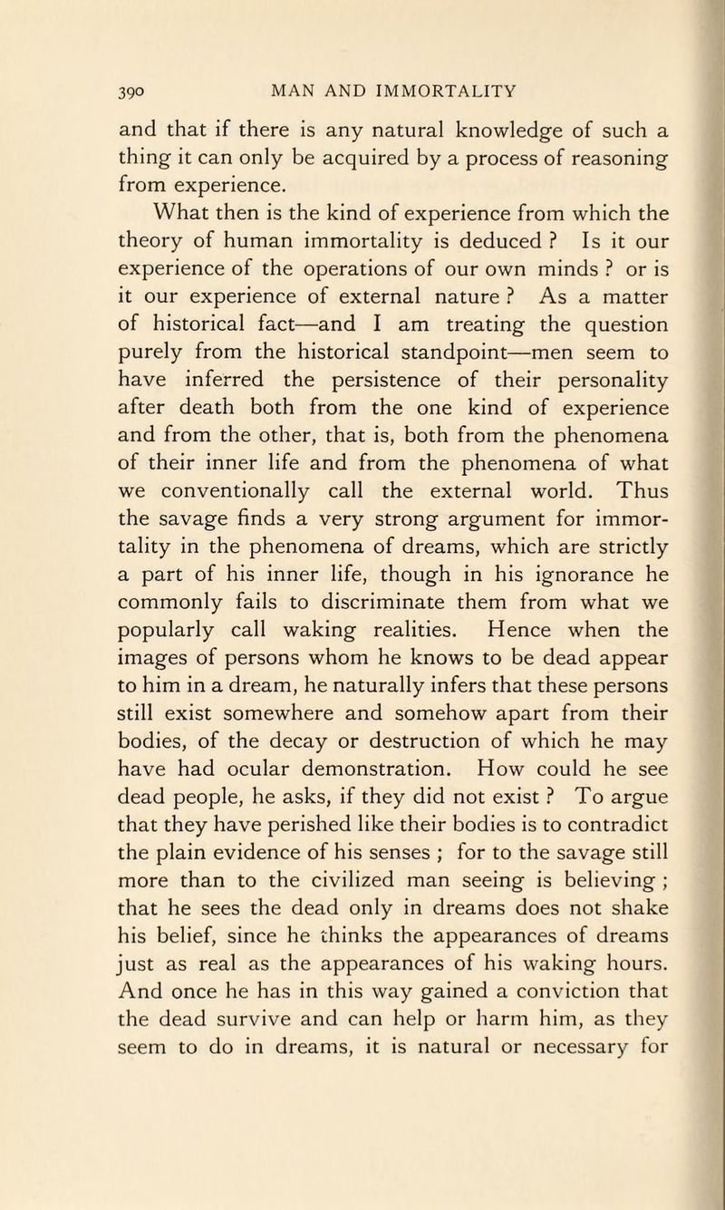 and that if there is any natural knowledge of such a thing it can only be acquired by a process of reasoning from experience. What then is the kind of experience from which the theory of human immortality is deduced ? Is it our experience of the operations of our own minds ? or is it our experience of external nature ? As a matter of historical fact—and I am treating the question purely from the historical standpoint—men seem to have inferred the persistence of their personality after death both from the one kind of experience and from the other, that is, both from the phenomena of their inner life and from the phenomena of what we conventionally call the external world. Thus the savage finds a very strong argument for immor¬ tality in the phenomena of dreams, which are strictly a part of his inner life, though in his ignorance he commonly fails to discriminate them from what we popularly call waking realities. Hence when the images of persons whom he knows to be dead appear to him in a dream, he naturally infers that these persons still exist somewhere and somehow apart from their bodies, of the decay or destruction of which he may have had ocular demonstration. How could he see dead people, he asks, if they did not exist ? To argue that they have perished like their bodies is to contradict the plain evidence of his senses ; for to the savage still more than to the civilized man seeing is believing ; that he sees the dead only in dreams does not shake his belief, since he thinks the appearances of dreams just as real as the appearances of his waking hours. And once he has in this way gained a conviction that the dead survive and can help or harm him, as they seem to do in dreams, it is natural or necessary for