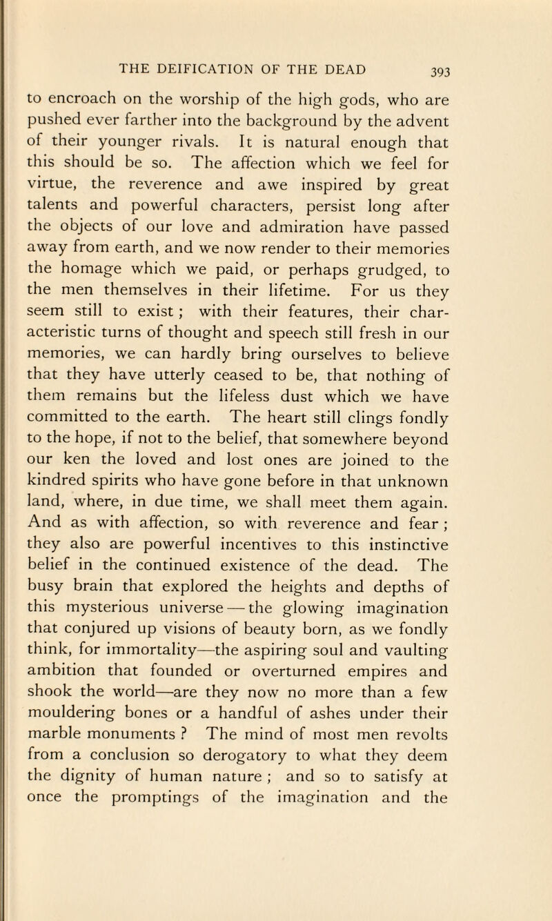 THE DEIFICATION OF THE DEAD to encroach on the worship of the high gods, who are pushed ever farther into the background by the advent of their younger rivals. It is natural enough that this should be so. The affection which we feel for virtue, the reverence and awe inspired by great talents and powerful characters, persist long after the objects of our love and admiration have passed away from earth, and we now render to their memories the homage which we paid, or perhaps grudged, to the men themselves in their lifetime. For us they seem still to exist; with their features, their char¬ acteristic turns of thought and speech still fresh in our memories, we can hardly bring ourselves to believe that they have utterly ceased to be, that nothing of them remains but the lifeless dust which we have committed to the earth. The heart still clings fondly to the hope, if not to the belief, that somewhere beyond our ken the loved and lost ones are joined to the kindred spirits who have gone before in that unknown land, where, in due time, we shall meet them again. And as with affection, so with reverence and fear ; they also are powerful incentives to this instinctive belief in the continued existence of the dead. The busy brain that explored the heights and depths of this mysterious universe — the glowing imagination that conjured up visions of beauty born, as we fondly think, for immortality—the aspiring soul and vaulting ambition that founded or overturned empires and shook the world—are they now no more than a few mouldering bones or a handful of ashes under their marble monuments ? The mind of most men revolts from a conclusion so derogatory to what they deem the dignity of human nature ; and so to satisfy at once the promptings of the imagination and the