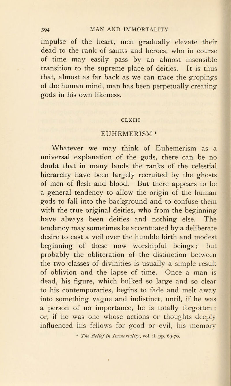 impulse of the heart, men gradually elevate their dead to the rank of saints and heroes, who in course of time may easily pass by an almost insensible transition to the supreme place of deities. It is thus that, almost as far back as we can trace the gropings of the human mind, man has been perpetually creating gods in his own likeness. CLXIII EUHEMERISM 1 Whatever we may think of Euhemerism as a universal explanation of the gods, there can be no doubt that in many lands the ranks of the celestial hierarchy have been largely recruited by the ghosts of men of flesh and blood. But there appears to be a general tendency to allow the origin of the human gods to fall into the background and to confuse them with the true original deities, who from the beginning have always been deities and nothing else. The tendency may sometimes be accentuated by a deliberate desire to cast a veil over the humble birth and modest beginning of these now worshipful beings ; but probably the obliteration of the distinction between the two classes of divinities is usually a simple result of oblivion and the lapse of time. Once a man is dead, his figure, which bulked so large and so clear to his contemporaries, begins to fade and melt away into something vague and indistinct, until, if he was a person of no importance, he is totally forgotten ; or, if he was one whose actions or thoughts deeply influenced his fellows for good or evil, his memory 1