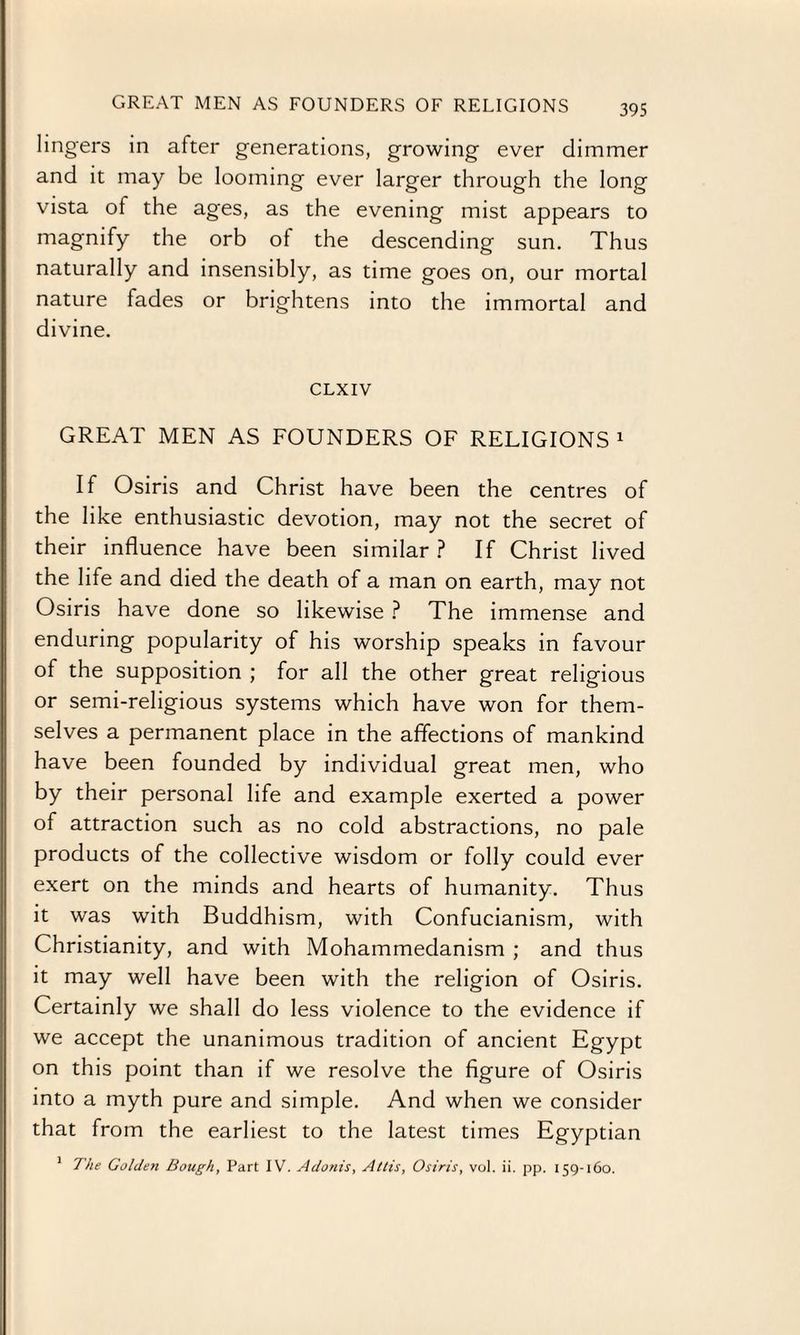 lingers in after generations, growing ever dimmer and it may be looming ever larger through the long vista of the ages, as the evening mist appears to magnify the orb of the descending sun. Thus naturally and insensibly, as time goes on, our mortal nature fades or brightens into the immortal and divine. CLXIV GREAT MEN AS FOUNDERS OF RELIGIONS 1 If Osiris and Christ have been the centres of the like enthusiastic devotion, may not the secret of their influence have been similar ? If Christ lived the life and died the death of a man on earth, may not Osiris have done so likewise ? The immense and enduring popularity of his worship speaks in favour of the supposition ; for all the other great religious or semi-religious systems which have won for them¬ selves a permanent place in the affections of mankind have been founded by individual great men, who by their personal life and example exerted a power of attraction such as no cold abstractions, no pale products of the collective wisdom or folly could ever exert on the minds and hearts of humanity. Thus it was with Buddhism, with Confucianism, with Christianity, and with Mohammedanism ; and thus it may well have been with the religion of Osiris. Certainly we shall do less violence to the evidence if we accept the unanimous tradition of ancient Egypt on this point than if we resolve the figure of Osiris into a myth pure and simple. And when we consider that from the earliest to the latest times Egyptian