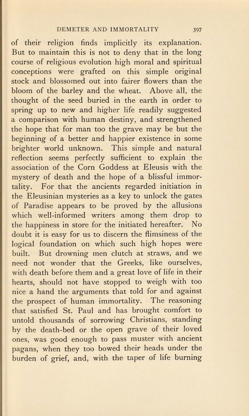 of their religion finds implicitly its explanation. But to maintain this is not to deny that in the long course of religious evolution high moral and spiritual conceptions were grafted on this simple original stock and blossomed out into fairer flowers than the bloom of the barley and the wheat. Above all, the thought of the seed buried in the earth in order to spring up to new and higher life readily suggested a comparison with human destiny, and strengthened the hope that for man too the grave may be but the beginning of a better and happier existence in some brighter world unknown. This simple and natural reflection seems perfectly sufficient to explain the association of the Corn Goddess at Eleusis with the mystery of death and the hope of a blissful immor¬ tality. For that the ancients regarded initiation in the Eleusinian mysteries as a key to unlock the gates of Paradise appears to be proved by the allusions which well-informed writers among them drop to the happiness in store for the initiated hereafter. No doubt it is easy for us to discern the flimsiness of the logical foundation on which such high hopes were built. But drowning men clutch at straws, and we need not wonder that the Greeks, like ourselves, with death before them and a great love of life in their hearts, should not have stopped to weigh with too nice a hand the arguments that told for and against the prospect of human immortality. The reasoning that satisfied St. Paul and has brought comfort to untold thousands of sorrowing Christians, standing by the death-bed or the open grave of their loved ones, was good enough to pass muster with ancient pagans, when they too bowed their heads under the burden of grief, and, with the taper of life burning