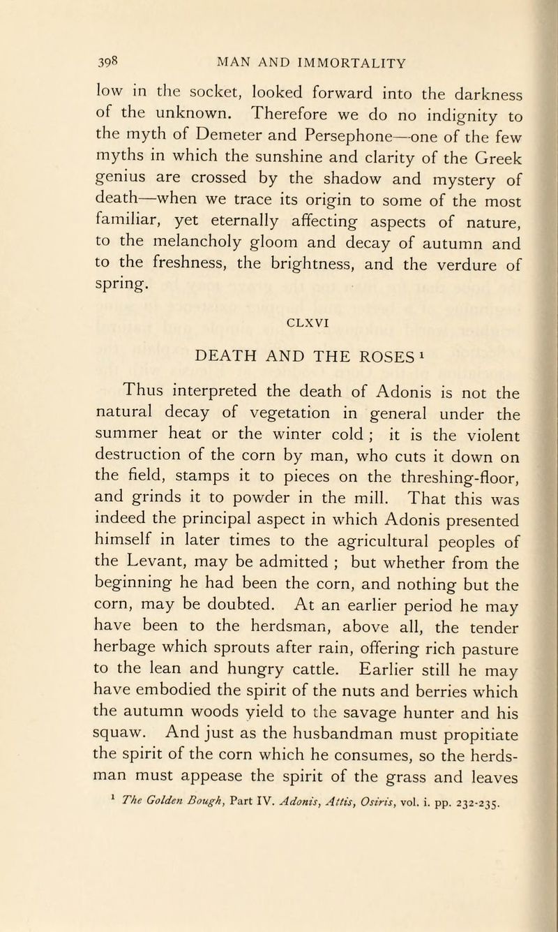 low in the socket, looked forward into the darkness of the unknown. Therefore we do no indignity to the myth of Demeter and Persephone—one of the few myths in which the sunshine and clarity of the Greek genius are crossed by the shadow and mystery of death—when we trace its origin to some of the most familiar, yet eternally affecting aspects of nature, to the melancholy gloom and decay of autumn and to the freshness, the brightness, and the verdure of spring. CLXVI DEATH AND THE ROSES1 Thus interpreted the death of Adonis is not the natural decay of vegetation in general under the summer heat or the winter cold ; it is the violent destruction of the corn by man, who cuts it down on the field, stamps it to pieces on the threshing-floor, and grinds it to powder in the mill. That this was indeed the principal aspect in which Adonis presented himself in later times to the agricultural peoples of the Levant, may be admitted ; but whether from the beginning he had been the corn, and nothing but the corn, may be doubted. At an earlier period he may have been to the herdsman, above all, the tender herbage which sprouts after rain, offering rich pasture to the lean and hungry cattle. Earlier still he may have embodied the spirit of the nuts and berries which the autumn woods yield to the savage hunter and his squaw. And just as the husbandman must propitiate the spirit of the corn which he consumes, so the herds¬ man must appease the spirit of the grass and leaves