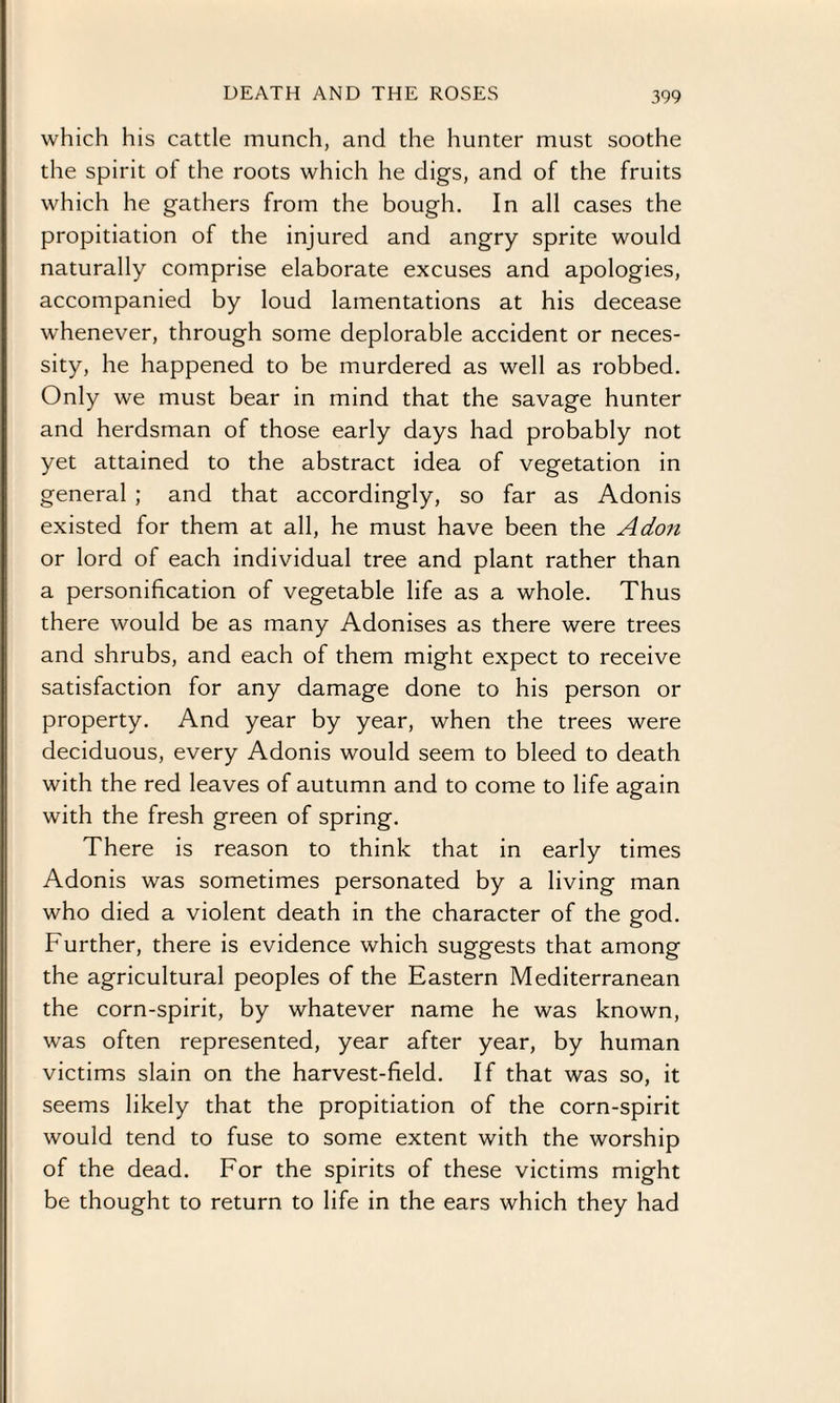 which his cattle munch, and the hunter must soothe the spirit ol the roots which he digs, and of the fruits which he gathers from the bough. In all cases the propitiation of the injured and angry sprite would naturally comprise elaborate excuses and apologies, accompanied by loud lamentations at his decease whenever, through some deplorable accident or neces¬ sity, he happened to be murdered as well as robbed. Only we must bear in mind that the savage hunter and herdsman of those early days had probably not yet attained to the abstract idea of vegetation in general ; and that accordingly, so far as Adonis existed for them at all, he must have been the A don or lord of each individual tree and plant rather than a personification of vegetable life as a whole. Thus there would be as many Adonises as there were trees and shrubs, and each of them might expect to receive satisfaction for any damage done to his person or property. And year by year, when the trees were deciduous, every Adonis would seem to bleed to death with the red leaves of autumn and to come to life again with the fresh green of spring. There is reason to think that in early times Adonis was sometimes personated by a living man who died a violent death in the character of the god. Further, there is evidence which suggests that among the agricultural peoples of the Eastern Mediterranean the corn-spirit, by whatever name he was known, was often represented, year after year, by human victims slain on the harvest-field. If that was so, it seems likely that the propitiation of the corn-spirit would tend to fuse to some extent with the worship of the dead. For the spirits of these victims might be thought to return to life in the ears which they had