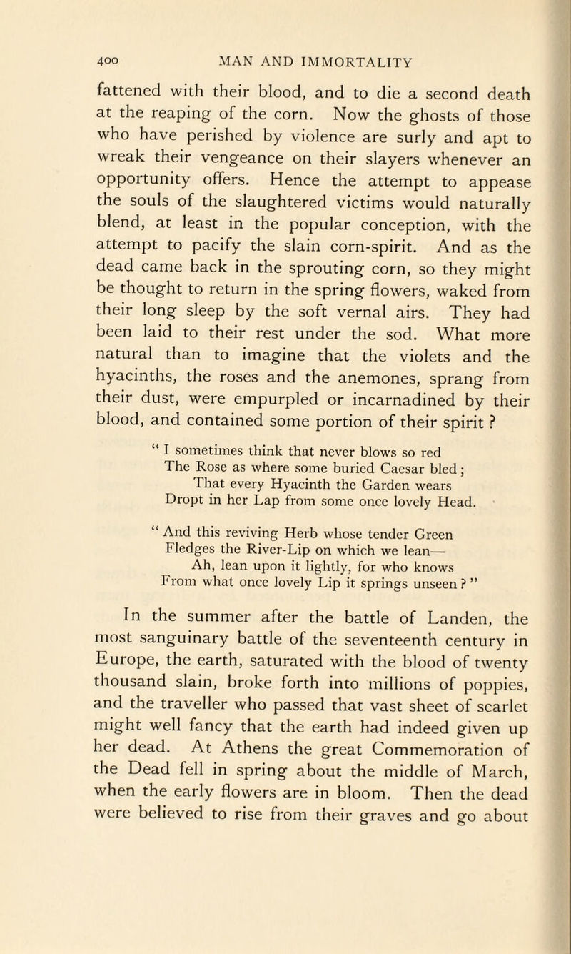 fattened with their blood, and to die a second death at the reaping- of the corn. Now the ghosts of those who have perished by violence are surly and apt to wreak their vengeance on their slayers whenever an opportunity offers. Hence the attempt to appease the souls of the slaughtered victims would naturally blend, at least in the popular conception, with the attempt to pacify the slain corn-spirit. And as the dead came back in the sprouting corn, so they might be thought to return in the spring flowers, waked from their long sleep by the soft vernal airs. They had been laid to their rest under the sod. What more natural than to imagine that the violets and the hyacinths, the roses and the anemones, sprang from their dust, were empurpled or incarnadined by their blood, and contained some portion of their spirit ? “ I sometimes think that never blows so red The Rose as where some buried Caesar bled; That every Hyacinth the Garden wears Dropt in her Lap from some once lovely Head. “ And this reviving Herb whose tender Green Fledges the River-Lip on which we lean— Ah, lean upon it lightly, for who knows From what once lovely Lip it springs unseen ? ” In the summer after the battle of Landen, the most sanguinary battle of the seventeenth century in Europe, the earth, saturated with the blood of twenty thousand slain, broke forth into millions of poppies, and the traveller who passed that vast sheet of scarlet might well fancy that the earth had indeed given up her dead. At Athens the great Commemoration of the Dead fell in spring about the middle of March, when the early flowers are in bloom. Then the dead were believed to rise from their graves and go about
