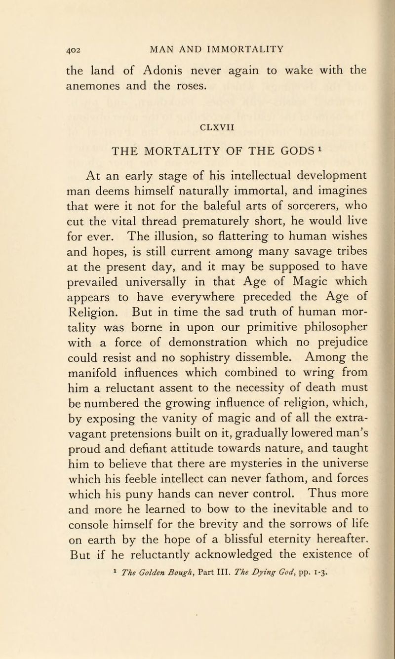 the land of Adonis never again to wake with the anemones and the roses. CLXVII THE MORTALITY OF THE GODS1 At an early stage of his intellectual development man deems himself naturally immortal, and imagines that were it not for the baleful arts of sorcerers, who cut the vital thread prematurely short, he would live for ever. The illusion, so flattering to human wishes and hopes, is still current among many savage tribes at the present day, and it may be supposed to have prevailed universally in that Age of Magic which appears to have everywhere preceded the Age of Religion. But in time the sad truth of human mor¬ tality was borne in upon our primitive philosopher with a force of demonstration which no prejudice could resist and no sophistry dissemble. Among the manifold influences which combined to wring from him a reluctant assent to the necessity of death must be numbered the growing influence of religion, which, by exposing the vanity of magic and of all the extra¬ vagant pretensions built on it, gradually lowered man’s proud and defiant attitude towards nature, and taught him to believe that there are mysteries in the universe which his feeble intellect can never fathom, and forces which his puny hands can never control. Thus more and more he learned to bow to the inevitable and to console himself for the brevity and the sorrows of life on earth by the hope of a blissful eternity hereafter. But if he reluctantly acknowledged the existence of