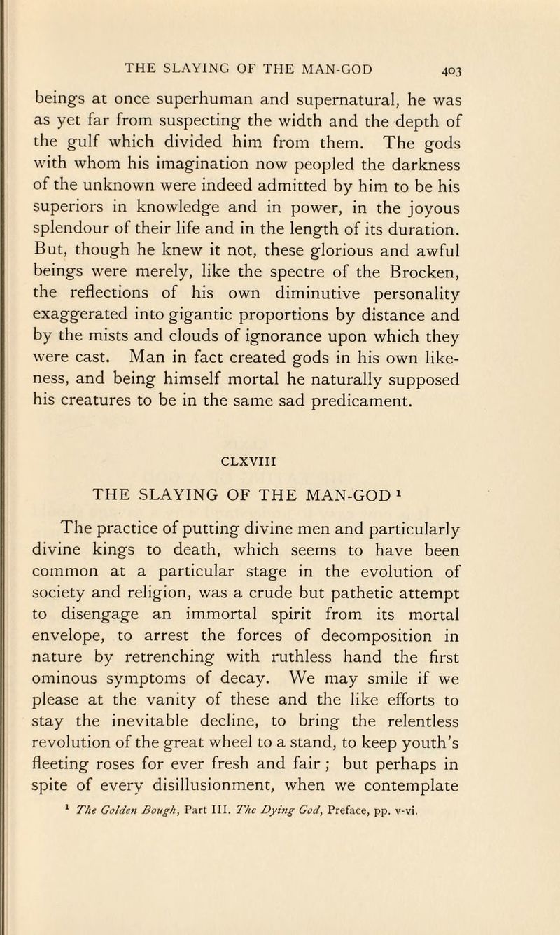 THE SLAYING OF THE MAN-GOD beings at once superhuman and supernatural, he was as yet far from suspecting the width and the depth of the gulf which divided him from them. The gods with whom his imagination now peopled the darkness of the unknown were indeed admitted by him to be his superiors in knowledge and in power, in the joyous splendour of their life and in the length of its duration. But, though he knew it not, these glorious and awful beings were merely, like the spectre of the Brocken, the reflections of his own diminutive personality exaggerated into gigantic proportions by distance and by the mists and clouds of ignorance upon which they were cast. Man in fact created gods in his own like¬ ness, and being himself mortal he naturally supposed his creatures to be in the same sad predicament. CLXVIII THE SLAYING OF THE MAN-GOD 1 The practice of putting divine men and particularly divine kings to death, which seems to have been common at a particular stage in the evolution of society and religion, was a crude but pathetic attempt to disengage an immortal spirit from its mortal envelope, to arrest the forces of decomposition in nature by retrenching with ruthless hand the first ominous symptoms of decay. We may smile if we please at the vanity of these and the like efforts to stay the inevitable decline, to bring the relentless revolution of the great wheel to a stand, to keep youth’s fleeting roses for ever fresh and fair ; but perhaps in spite of every disillusionment, when we contemplate