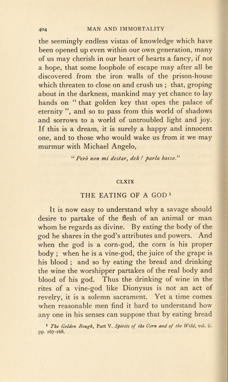 the seemingly endless vistas of knowledge which have been opened up even within our own generation, many of us may cherish in our heart of hearts a fancy, if not a hope, that some loophole of escape may after all be discovered from the iron walls of the prison-house which threaten to close on and crush us ; that, groping about in the darkness, mankind may yet chance to lay hands on “ that golden key that opes the palace of eternity , and so to pass from this world of shadows and sorrows to a world of untroubled light and joy. If this is a dream, it is surely a happy and innocent one, and to those who would wake us from it we may murmur with Michael Angelo, ‘‘ Pero non ttii destar, deh ! parla basso. CLXIX THE EATING OF A GOD 1 It is now easy to understand why a savage should desire to partake of the flesh of an animal or man whom he regards as divine. By eating the body of the god he shares in the god's attributes and powers. And when the god is a corn-god, the corn is his proper body ; when he is a vine-god, the juice of the grape is his blood ; and so by eating the bread and drinking the wine the worshipper partakes of the real body and blood of his god. Thus the drinking of wine in the rites of a vine-god like Dionysus is not an act of revelry, it is a solemn sacrament. Yet a time comes when reasonable men find it hard to understand how any one in his senses can suppose that by eating bread 1 The Golden Bough, Part V. Spirits of the Corn and of the Wild, vol. ii. pp. 167-168.