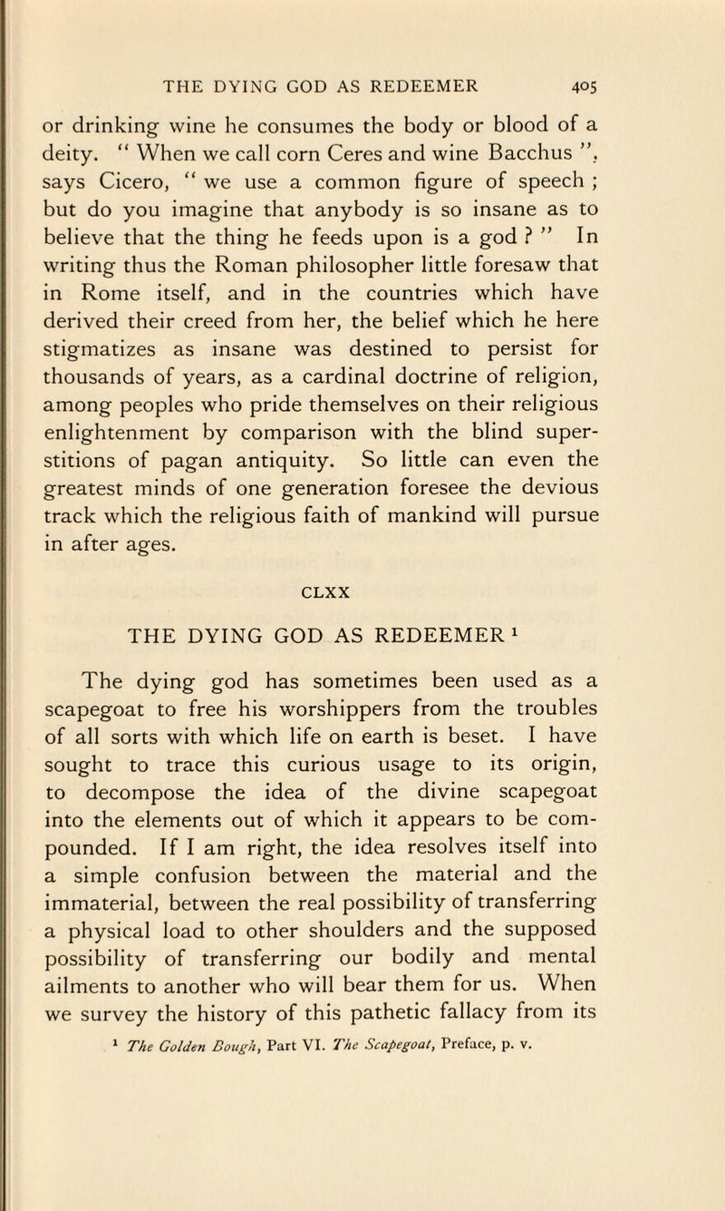 or drinking wine he consumes the body or blood of a deity. “ When we call corn Ceres and wine Bacchus ”, says Cicero, “ we use a common figure of speech ; but do you imagine that anybody is so insane as to believe that the thing he feeds upon is a god ? ” In writing thus the Roman philosopher little foresaw that in Rome itself, and in the countries which have derived their creed from her, the belief which he here stigmatizes as insane was destined to persist for thousands of years, as a cardinal doctrine of religion, among peoples who pride themselves on their religious enlightenment by comparison with the blind super¬ stitions of pagan antiquity. So little can even the greatest minds of one generation foresee the devious track which the religious faith of mankind will pursue in after ages. CLXX THE DYING GOD AS REDEEMER1 The dying god has sometimes been used as a scapegoat to free his worshippers from the troubles of all sorts with which life on earth is beset. I have sought to trace this curious usage to its origin, to decompose the idea of the divine scapegoat into the elements out of which it appears to be com¬ pounded. If I am right, the idea resolves itself into a simple confusion between the material and the immaterial, between the real possibility of transferring a physical load to other shoulders and the supposed possibility of transferring our bodily and mental ailments to another who will bear them for us. When we survey the history of this pathetic fallacy from its