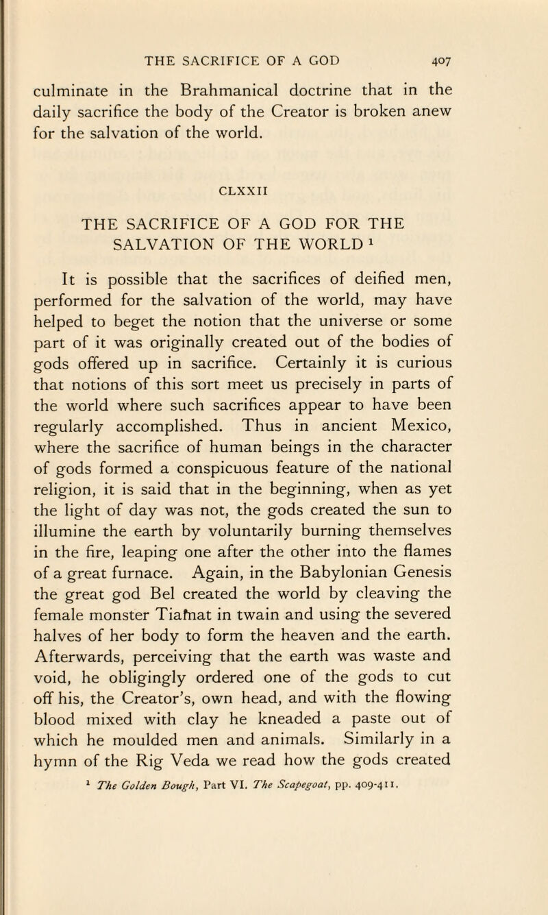 culminate in the Brahmanical doctrine that in the daily sacrifice the body of the Creator is broken anew for the salvation of the world. CLXXII THE SACRIFICE OF A GOD FOR THE SALVATION OF THE WORLD 1 It is possible that the sacrifices of deified men, performed for the salvation of the world, may have helped to beget the notion that the universe or some part of it was originally created out of the bodies of gods offered up in sacrifice. Certainly it is curious that notions of this sort meet us precisely in parts of the world where such sacrifices appear to have been regularly accomplished. Thus in ancient Mexico, where the sacrifice of human beings in the character of gods formed a conspicuous feature of the national religion, it is said that in the beginning, when as yet the light of day was not, the gods created the sun to illumine the earth by voluntarily burning themselves in the fire, leaping one after the other into the flames of a great furnace. Again, in the Babylonian Genesis the great god Bel created the world by cleaving the female monster Tiafnat in twain and using the severed halves of her body to form the heaven and the earth. Afterwards, perceiving that the earth was waste and void, he obligingly ordered one of the gods to cut off his, the Creator’s, own head, and with the flowing blood mixed with clay he kneaded a paste out ot which he moulded men and animals. Similarly in a hymn of the Rig Veda we read how the gods created