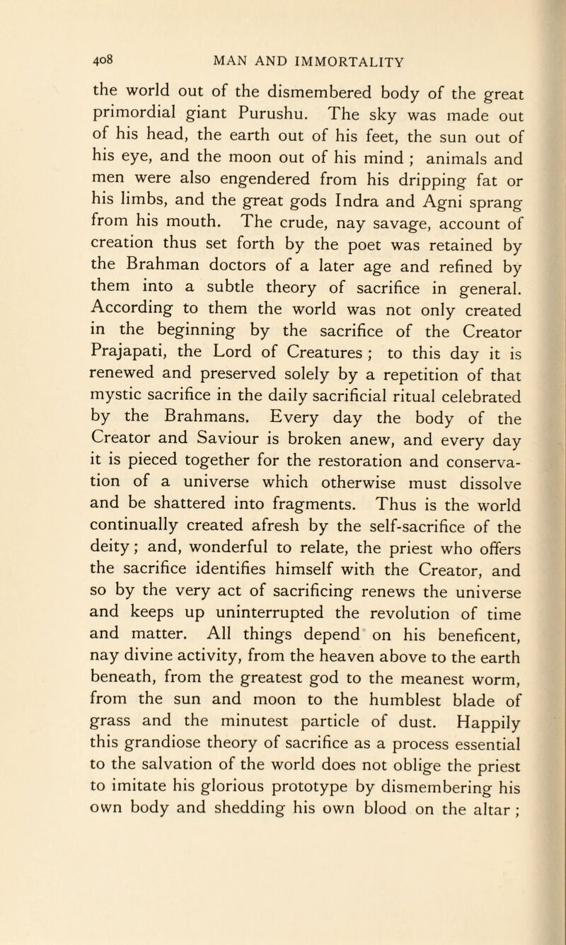 the world out of the dismembered body of the great primordial giant Purushu. The sky was made out of his head, the earth out of his feet, the sun out of his eye, and the moon out of his mind ; animals and men were also engendered from his dripping fat or his limbs, and the great gods Indra and Agni sprang from his mouth. The crude, nay savage, account of creation thus set forth by the poet was retained by the Brahman doctors of a later age and refined by them into a subtle theory of sacrifice in general. According to them the world was not only created in the beginning by the sacrifice of the Creator Prajapati, the Lord of Creatures ; to this day it is renewed and preserved solely by a repetition of that mystic sacrifice in the daily sacrificial ritual celebrated by the Brahmans. Every day the body of the Creator and Saviour is broken anew, and every day it is pieced together for the restoration and conserva¬ tion of a universe which otherwise must dissolve and be shattered into fragments. Thus is the world continually created afresh by the self-sacrifice of the deity; and, wonderful to relate, the priest who offers the sacrifice identifies himself with the Creator, and so by the very act of sacrificing renews the universe and keeps up uninterrupted the revolution of time and matter. All things depend on his beneficent, nay divine activity, from the heaven above to the earth beneath, from the greatest god to the meanest worm, from the sun and moon to the humblest blade of grass and the minutest particle of dust. Happily this grandiose theory of sacrifice as a process essential to the salvation of the world does not oblige the priest to imitate his glorious prototype by dismembering his own body and shedding his own blood on the altar ;