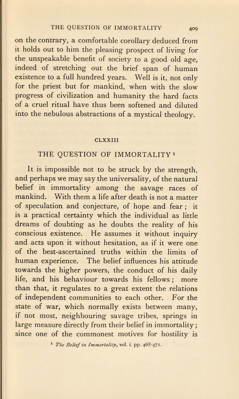 on the contrary, a comfortable corollary deduced from it holds out to him the pleasing prospect of living for the unspeakable benefit of society to a good old age, indeed of stretching out the brief span of human existence to a full hundred years. Well is it, not only for the priest but for mankind, when with the slow progress of civilization and humanity the hard facts of a cruel ritual have thus been softened and diluted into the nebulous abstractions of a mystical theology. CLXXIII THE QUESTION OF IMMORTALITY1 It is impossible not to be struck by the strength, and perhaps we may say the universality, of the natural belief in immortality among the savage races of mankind. With them a life after death is not a matter of speculation and conjecture, of hope and fear ; it is a practical certainty which the individual as little dreams of doubting as he doubts the reality of his conscious existence. He assumes it without inquiry and acts upon it without hesitation, as if it were one of the best-ascertained truths within the limits of human experience. The belief influences his attitude towards the higher powers, the conduct of his daily life, and his behaviour towards his fellows ; more than that, it regulates to a great extent the relations of independent communities to each other. For the state of war, which normally exists between many, if not most, neighbouring savage tribes, springs in large measure directly from their belief in immortality ; since one of the commonest motives for hostility is 1 The Belief in Immortality, vol. i. pp. 468-471.