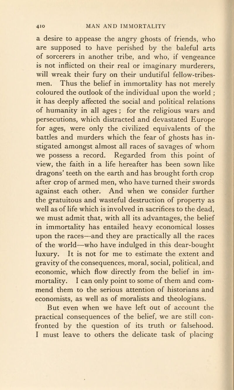 a desire to appease the angry ghosts of friends, who are supposed to have perished by the baleful arts of sorcerers in another tribe, and who, if vengeance is not inflicted on their real or imaginary murderers, will wreak their fury on their undutiful fellow-tribes¬ men. Thus the belief in immortality has not merely coloured the outlook of the individual upon the world ; it has deeply affected the social and political relations of humanity in all ages ; for the religious wars and persecutions, which distracted and devastated Europe for ages, were only the civilized equivalents of the battles and murders which the fear of ghosts has in¬ stigated amongst almost all races of savages of whom we possess a record. Regarded from this point of view, the faith in a life hereafter has been sown like dragons’ teeth on the earth and has brought forth crop after crop of armed men, who have turned their swords against each other. And when we consider further the gratuitous and wasteful destruction of property as well as of life which is involved in sacrifices to the dead, we must admit that, with all its advantages, the belief in immortality has entailed heavy economical losses upon the races—and they are practically all the races of the world—who have indulged in this dear-bought luxury. It is not for me to estimate the extent and gravity of the consequences, moral, social, political, and economic, which flow directly from the belief in im¬ mortality. I can only point to some of them and com¬ mend them to the serious attention of historians and economists, as well as of moralists and theologians. But even when we have left out of account the practical consequences of the belief, we are still con¬ fronted by the question of its truth or falsehood. I must leave to others the delicate task of placing