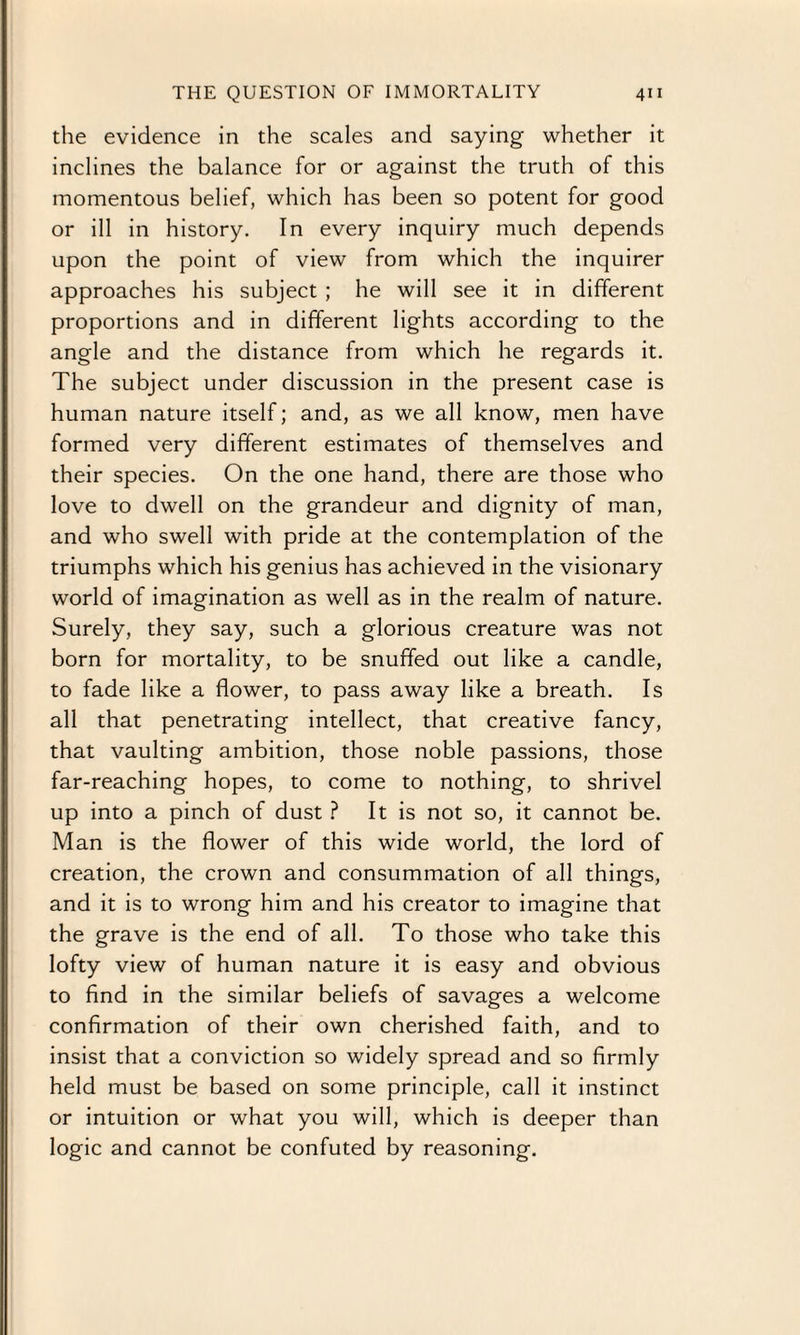 the evidence in the scales and saying whether it inclines the balance for or against the truth of this momentous belief, which has been so potent for good or ill in history. In every inquiry much depends upon the point of view from which the inquirer approaches his subject ; he will see it in different proportions and in different lights according to the angle and the distance from which he regards it. The subject under discussion in the present case is human nature itself; and, as we all know, men have formed very different estimates of themselves and their species. On the one hand, there are those who love to dwell on the grandeur and dignity of man, and who swell with pride at the contemplation of the triumphs which his genius has achieved in the visionary world of imagination as well as in the realm of nature. Surely, they say, such a glorious creature was not born for mortality, to be snuffed out like a candle, to fade like a flower, to pass away like a breath. Is all that penetrating intellect, that creative fancy, that vaulting ambition, those noble passions, those far-reaching hopes, to come to nothing, to shrivel up into a pinch of dust ? It is not so, it cannot be. Man is the flower of this wide world, the lord of creation, the crown and consummation of all things, and it is to wrong him and his creator to imagine that the grave is the end of all. To those who take this lofty view of human nature it is easy and obvious to find in the similar beliefs of savages a welcome confirmation of their own cherished faith, and to insist that a conviction so widely spread and so firmly held must be based on some principle, call it instinct or intuition or what you will, which is deeper than logic and cannot be confuted by reasoning.