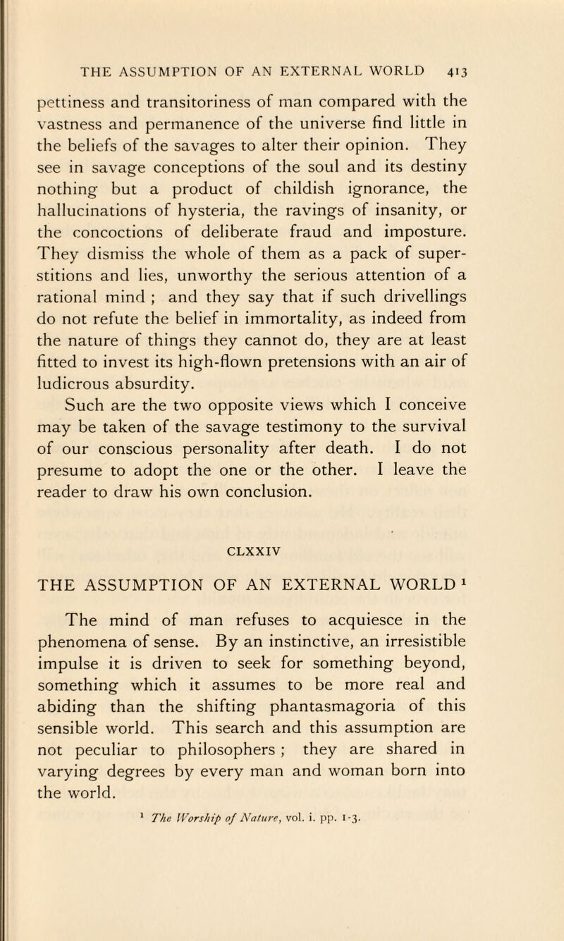 pettiness and transitoriness of man compared with the vastness and permanence of the universe find little in the beliefs of the savages to alter their opinion. They see in savage conceptions of the soul and its destiny nothing but a product of childish ignorance, the hallucinations of hysteria, the ravings of insanity, or the concoctions of deliberate fraud and imposture. They dismiss the whole of them as a pack of super¬ stitions and lies, unworthy the serious attention of a rational mind ; and they say that if such drivellings do not refute the belief in immortality, as indeed from the nature of things they cannot do, they are at least fitted to invest its high-flown pretensions with an air of ludicrous absurdity. Such are the two opposite views which I conceive may be taken of the savage testimony to the survival of our conscious personality after death. I do not presume to adopt the one or the other. I leave the reader to draw his own conclusion. CLXXIV THE ASSUMPTION OF AN EXTERNAL WORLD 1 The mind of man refuses to acquiesce in the phenomena of sense. By an instinctive, an irresistible impulse it is driven to seek for something beyond, something which it assumes to be more real and abiding than the shifting phantasmagoria of this sensible world. This search and this assumption are not peculiar to philosophers ; they are shared in varying degrees by every man and woman born into the world.
