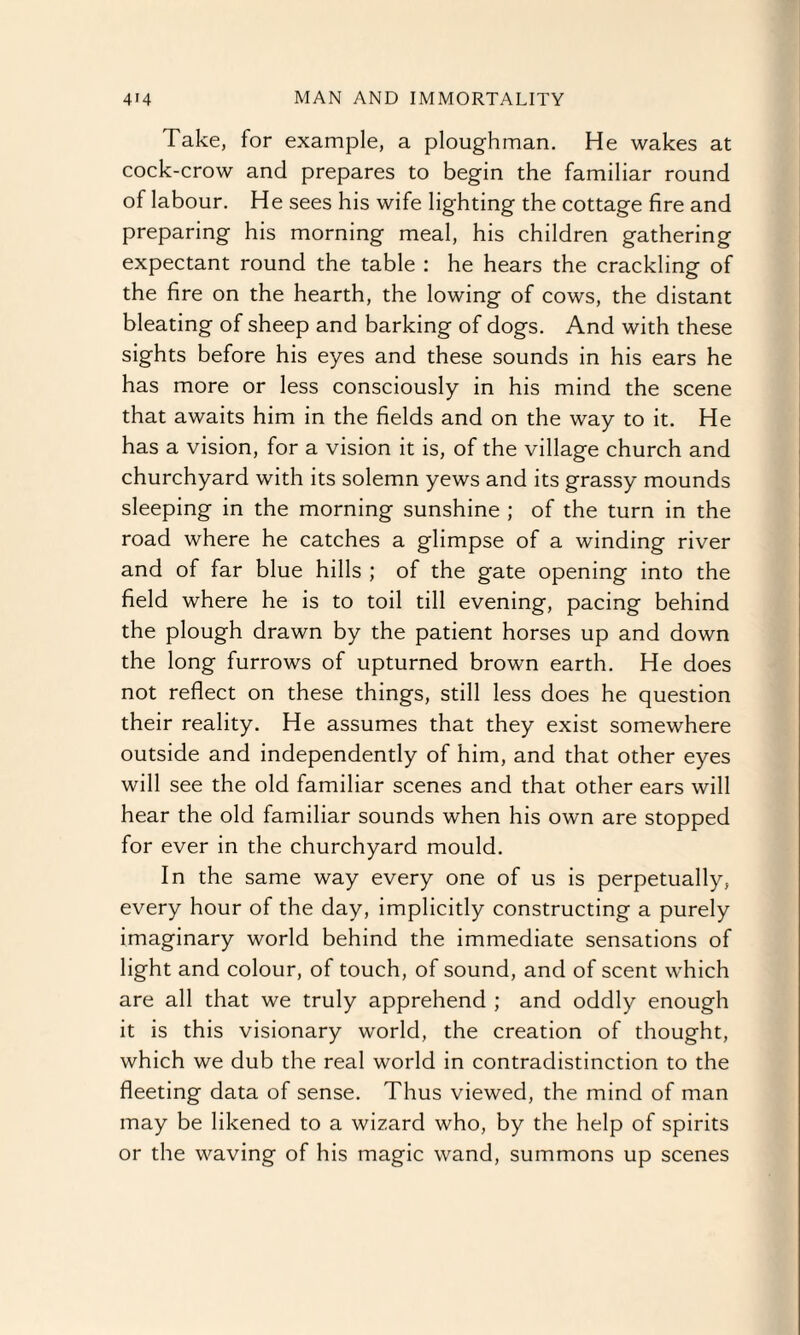 Take, for example, a ploughman. He wakes at cock-crow and prepares to begin the familiar round of labour. He sees his wife lighting the cottage fire and preparing his morning meal, his children gathering expectant round the table : he hears the crackling of the fire on the hearth, the lowing of cows, the distant bleating of sheep and barking of dogs. And with these sights before his eyes and these sounds in his ears he has more or less consciously in his mind the scene that awaits him in the fields and on the way to it. He has a vision, for a vision it is, of the village church and churchyard with its solemn yews and its grassy mounds sleeping in the morning sunshine ; of the turn in the road where he catches a glimpse of a winding river and of far blue hills ; of the gate opening into the field where he is to toil till evening, pacing behind the plough drawn by the patient horses up and down the long furrows of upturned brown earth. He does not reflect on these things, still less does he question their reality. He assumes that they exist somewhere outside and independently of him, and that other eyes will see the old familiar scenes and that other ears will hear the old familiar sounds when his own are stopped for ever in the churchyard mould. In the same way every one of us is perpetually, every hour of the day, implicitly constructing a purely imaginary world behind the immediate sensations of light and colour, of touch, of sound, and of scent which are all that we truly apprehend ; and oddly enough it is this visionary world, the creation of thought, which we dub the real world in contradistinction to the fleeting data of sense. Thus viewed, the mind of man may be likened to a wizard who, by the help of spirits or the waving of his magic wand, summons up scenes
