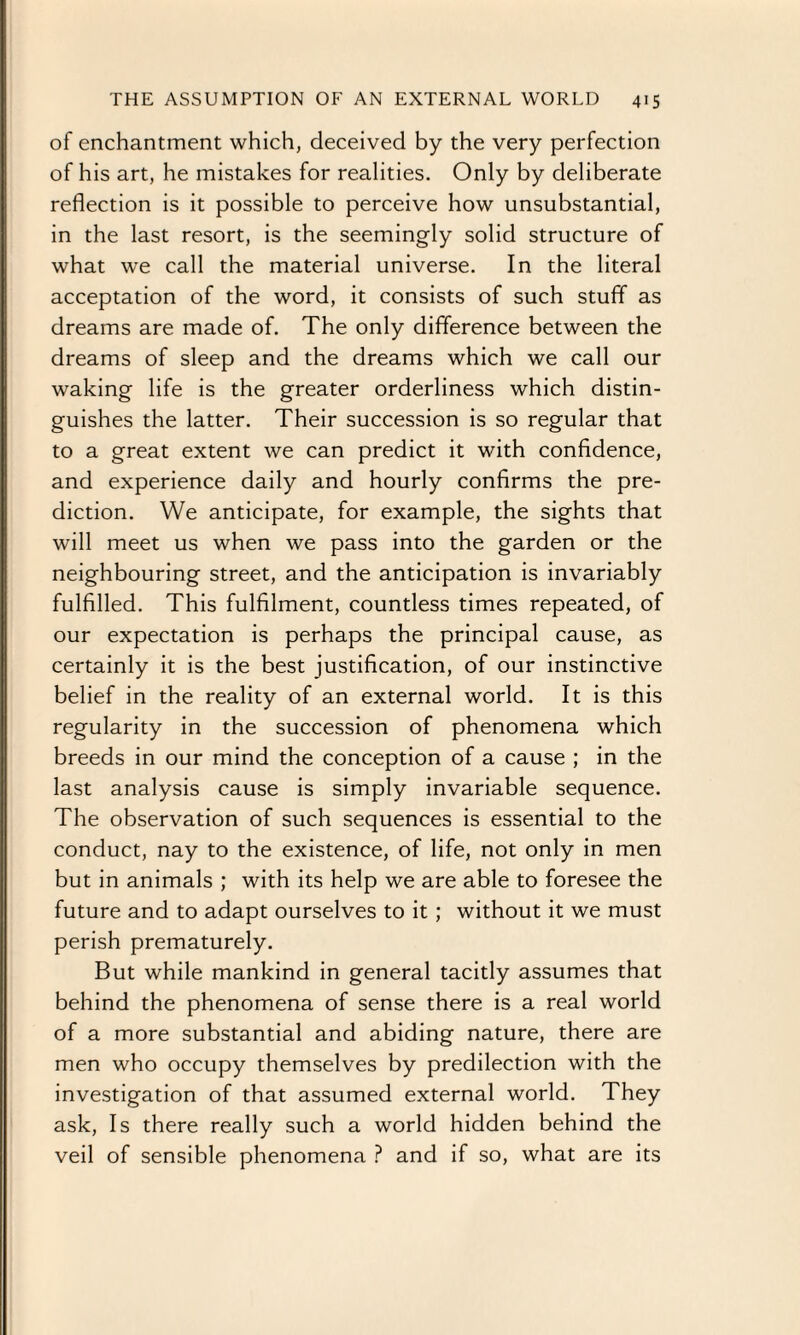 of enchantment which, deceived by the very perfection of his art, he mistakes for realities. Only by deliberate reflection is it possible to perceive how unsubstantial, in the last resort, is the seemingly solid structure of what we call the material universe. In the literal acceptation of the word, it consists of such stuff as dreams are made of. The only difference between the dreams of sleep and the dreams which we call our waking life is the greater orderliness which distin¬ guishes the latter. Their succession is so regular that to a great extent we can predict it with confidence, and experience daily and hourly confirms the pre¬ diction. We anticipate, for example, the sights that will meet us when we pass into the garden or the neighbouring street, and the anticipation is invariably fulfilled. This fulfilment, countless times repeated, of our expectation is perhaps the principal cause, as certainly it is the best justification, of our instinctive belief in the reality of an external world. It is this regularity in the succession of phenomena which breeds in our mind the conception of a cause ; in the last analysis cause is simply invariable sequence. The observation of such sequences is essential to the conduct, nay to the existence, of life, not only in men but in animals ; with its help we are able to foresee the future and to adapt ourselves to it; without it we must perish prematurely. But while mankind in general tacitly assumes that behind the phenomena of sense there is a real world of a more substantial and abiding nature, there are men who occupy themselves by predilection with the investigation of that assumed external world. They ask, Is there really such a world hidden behind the veil of sensible phenomena ? and if so, what are its