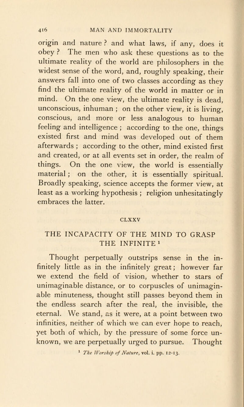 origin and nature ? and what laws, if any, does it obey ? The men who ask these questions as to the ultimate reality of the world are philosophers in the widest sense of the word, and, roughly speaking, their answers fall into one of two classes according as they find the ultimate reality of the world in matter or in mind. On the one view, the ultimate reality is dead, unconscious, inhuman ; on the other view, it is living, conscious, and more or less analogous to human feeling and intelligence ; according to the one, things existed first and mind was developed out of them afterwards ; according to the other, mind existed first and created, or at all events set in order, the realm of things. On the one view, the world is essentially material ; on the other, it is essentially spiritual. Broadly speaking, science accepts the former view, at least as a working hypothesis ; religion unhesitatingly embraces the latter. CLXXV THE INCAPACITY OF THE MIND TO GRASP THE INFINITE1 Thought perpetually outstrips sense in the in¬ finitely little as in the infinitely great; however far we extend the field of vision, whether to stars of unimaginable distance, or to corpuscles of unimagin¬ able minuteness, thought still passes beyond them in the endless search after the real, the invisible, the eternal. We stand, as it were, at a point between two infinities, neither of which we can ever hope to reach, yet both of which, by the pressure of some force un¬ known, we are perpetually urged to pursue. Thought