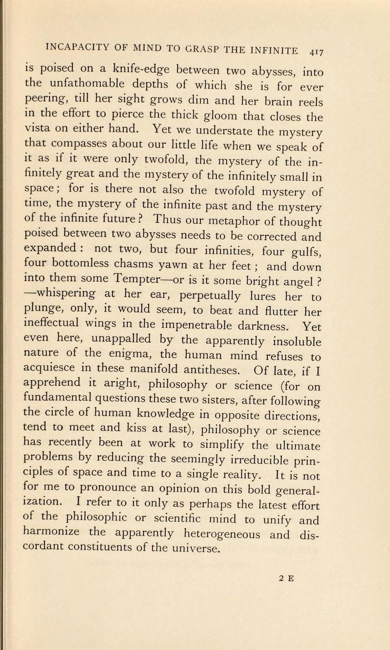 is poised on a knife-edge between two abysses, into the unfathomable depths of which she is for ever peering, till her sight grows dim and her brain reels in the efifoi t to pierce the thick gloom that closes the vista on eithei hand. Yet we understate the mystery that compasses about our little life when we speak of it as if it were only twofold, the mystery of the in¬ finitely great and the mystery of the infinitely small in space, for is there not also the twofold mystery of time, the mystery of the infinite past and the mystery of the infinite future ? Thus our metaphor of thought poised between two abysses needs to be corrected and expanded . not two, but four infinities, four gulfs, four bottomless chasms yawn at her feet ; and down into them some Tempter—or is it some bright angel ? whispering at her ear, perpetually lures her to plunge, only, it would seem, to beat and flutter her ineffectual wings in the impenetrable darkness. Yet even here, unappalled by the apparently insoluble nature of the enigma, the human mind refuses to acquiesce in these manifold antitheses. Of late, if I apprehend it aright, philosophy or science (for on fundamental questions these two sisters, after following the circle of human knowledge in opposite directions, tend to meet and kiss at last), philosophy or science has recently been at work to simplify the ultimate problems by reducing the seemingly irreducible prin¬ ciples of space and time to a single reality. It is not for me to pronounce an opinion on this bold general¬ ization. I refer to it only as perhaps the latest effort of the philosophic or scientific mind to unify and harmonize the apparently heterogeneous and dis¬ cordant constituents of the universe. 2 E