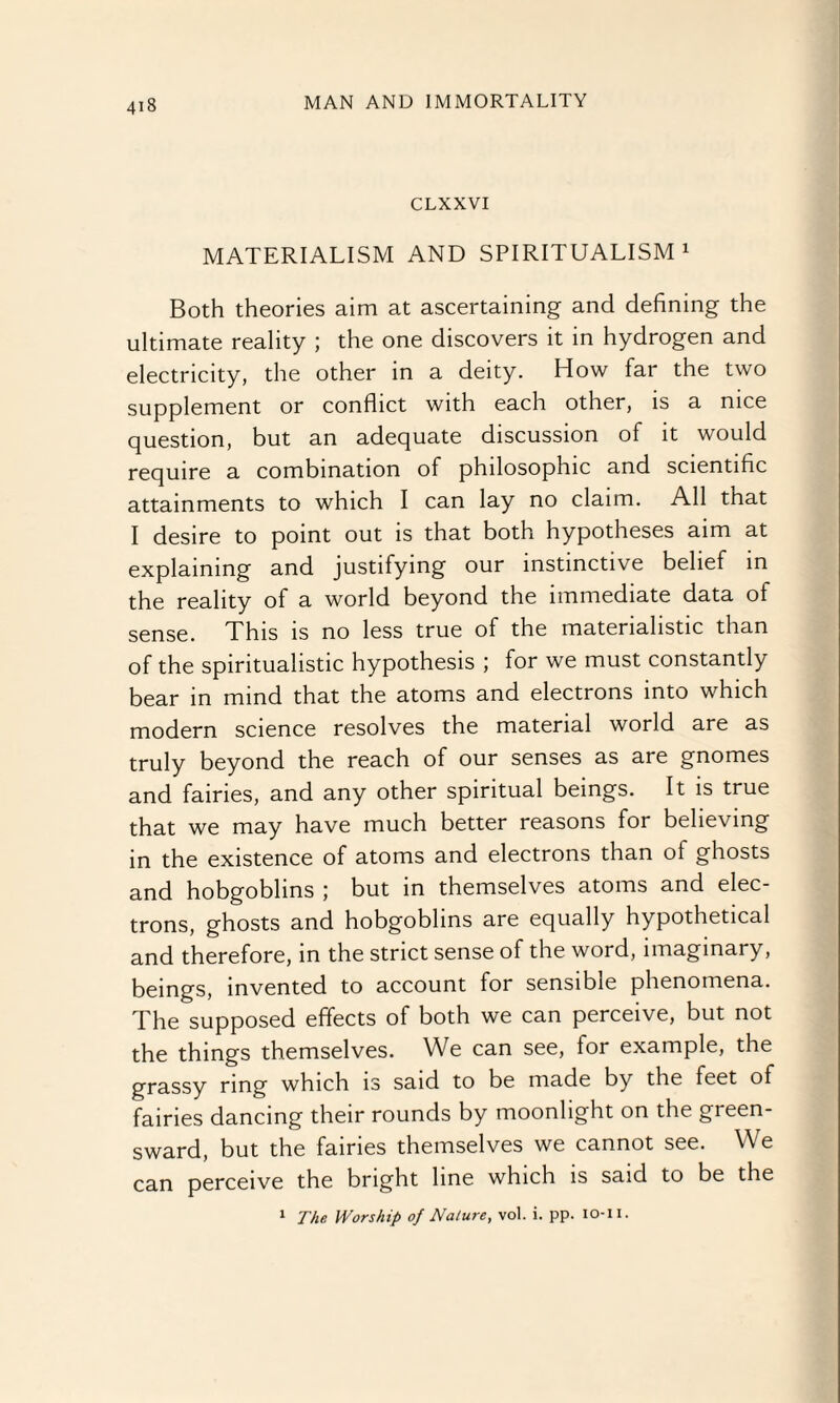 CLXXVI MATERIALISM AND SPIRITUALISM1 Both theories aim at ascertaining and defining the ultimate reality ; the one discovers it in hydrogen and electricity, the other in a deity. How far the two supplement or conflict with each other, is a nice question, but an adequate discussion of it would require a combination of philosophic and scientific attainments to which I can lay no claim. All that I desire to point out is that both hypotheses aim at explaining and justifying our instinctive belief in the reality of a world beyond the immediate data of sense. This is no less true of the materialistic than of the spiritualistic hypothesis ; for we must constantly bear in mind that the atoms and electrons into which modern science resolves the material world are as truly beyond the reach of our senses as are gnomes and fairies, and any other spiritual beings. It is true that we may have much better reasons for believing in the existence of atoms and electrons than of ghosts and hobgoblins ; but in themselves atoms and elec¬ trons, ghosts and hobgoblins are equally hypothetical and therefore, in the strict sense of the word, imaginary, beings, invented to account for sensible phenomena. The supposed effects of both we can perceive, but not the things themselves. We can see, for example, the grassy ring which is said to be made by the feet of fairies dancing their rounds by moonlight on the green¬ sward, but the fairies themselves we cannot see. We can perceive the bright line which is said to be the