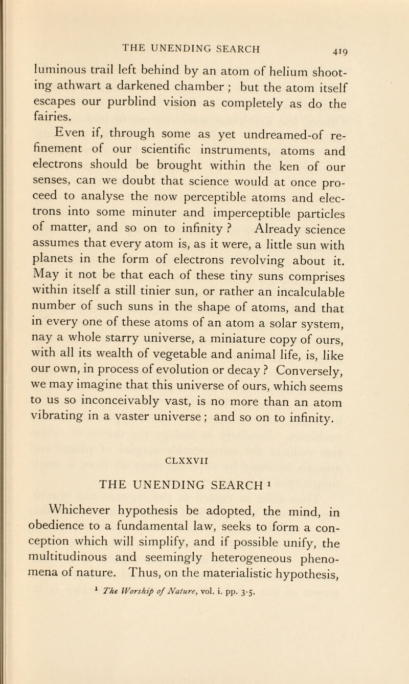 THE UNENDING SEARCH 419 luminous trail left behind by an atom of helium shoot¬ ing athwart a darkened chamber ; but the atom itself escapes our purblind vision as completely as do the fairies. Even if, through some as yet undreamed-of re¬ finement of our scientific instruments, atoms and electrons should be brought within the ken of our senses, can we doubt that science would at once pro¬ ceed to analyse the now perceptible atoms and elec¬ trons into some minuter and imperceptible particles of matter, and so on to infinity ? Already science assumes that every atom is, as it were, a little sun with planets in the form of electrons revolving about it. May it not be that each of these tiny suns comprises within itself a still tinier sun, or rather an incalculable number of such suns in the shape of atoms, and that in every one of these atoms of an atom a solar system, nay a whole starry universe, a miniature copy of ours, with all its wealth of vegetable and animal life, is, like our own, in process of evolution or decay ? Conversely, we may imagine that this universe of ours, which seems to us so inconceivably vast, is no more than an atom vibrating in a vaster universe; and so on to infinity. CLXXVII THE UNENDING SEARCH 1 Whichever hypothesis be adopted, the mind, in obedience to a fundamental law, seeks to form a con¬ ception which will simplify, and if possible unify, the multitudinous and seemingly heterogeneous pheno¬ mena of nature. Thus, on the materialistic hypothesis,