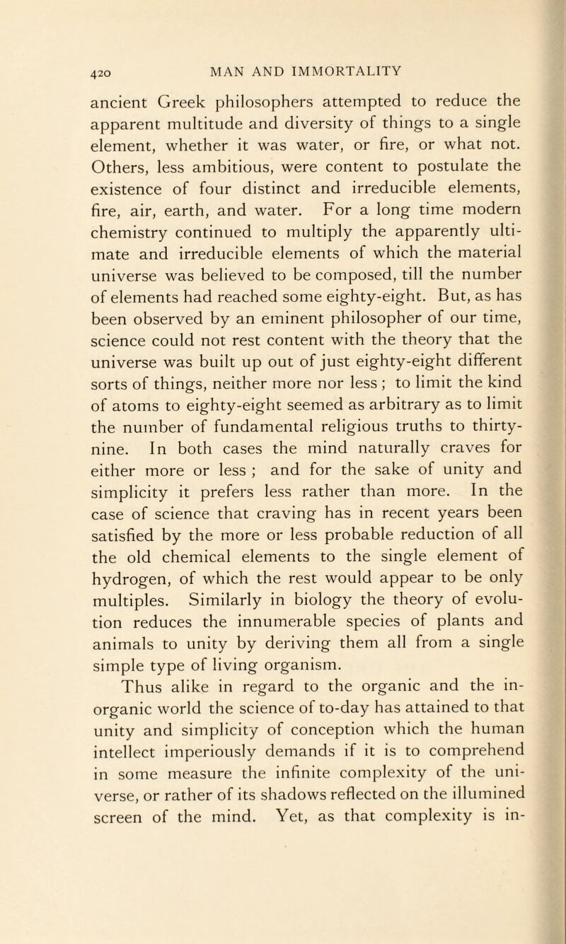 ancient Greek philosophers attempted to reduce the apparent multitude and diversity of things to a single element, whether it was water, or fire, or what not. Others, less ambitious, were content to postulate the existence of four distinct and irreducible elements, fire, air, earth, and water. For a long time modern chemistry continued to multiply the apparently ulti¬ mate and irreducible elements of which the material universe was believed to be composed, till the number of elements had reached some eighty-eight. But, as has been observed by an eminent philosopher of our time, science could not rest content with the theory that the universe was built up out of just eighty-eight different sorts of things, neither more nor less; to limit the kind of atoms to eighty-eight seemed as arbitrary as to limit the number of fundamental religious truths to thirty- nine. In both cases the mind naturally craves for either more or less ; and for the sake of unity and simplicity it prefers less rather than more. In the case of science that craving has in recent years been satisfied by the more or less probable reduction of all the old chemical elements to the single element of hydrogen, of which the rest would appear to be only multiples. Similarly in biology the theory of evolu¬ tion reduces the innumerable species of plants and animals to unity by deriving them all from a single simple type of living organism. Thus alike in regard to the organic and the in¬ organic world the science of to-day has attained to that unity and simplicity of conception which the human intellect imperiously demands if it is to comprehend in some measure the infinite complexity of the uni¬ verse, or rather of its shadows reflected on the illumined screen of the mind. Yet, as that complexity is in-