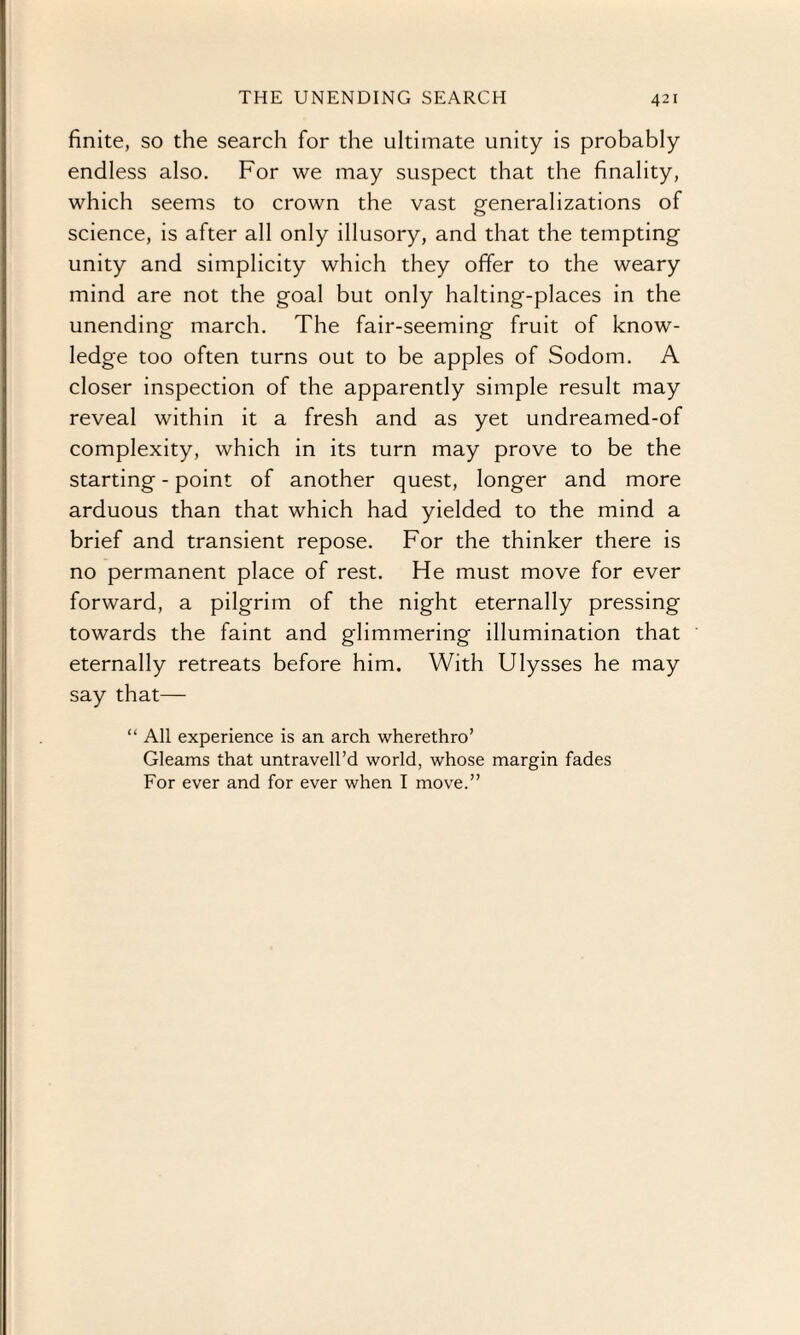 finite, so the search for the ultimate unity is probably endless also. For we may suspect that the finality, which seems to crown the vast generalizations of science, is after all only illusory, and that the tempting unity and simplicity which they offer to the weary mind are not the goal but only halting-places in the unending march. The fair-seeming fruit of know¬ ledge too often turns out to be apples of Sodom. A closer inspection of the apparently simple result may reveal within it a fresh and as yet undreamed-of complexity, which in its turn may prove to be the starting - point of another quest, longer and more arduous than that which had yielded to the mind a brief and transient repose. For the thinker there is no permanent place of rest. He must move for ever forward, a pilgrim of the night eternally pressing towards the faint and glimmering illumination that eternally retreats before him. With Ulysses he may say that— “ All experience is an arch wherethro’ Gleams that untravell’d world, whose margin fades For ever and for ever when I move.”