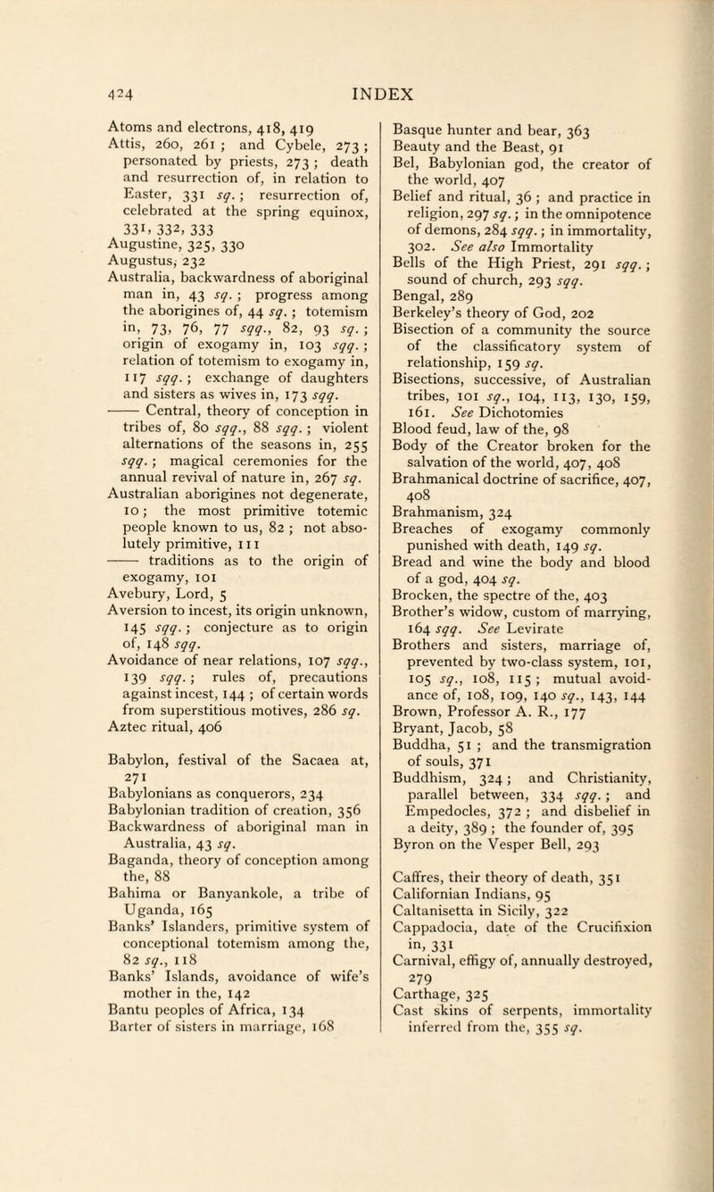 Atoms and electrons, 418, 419 Attis, 260, 261 ; and Cybele, 273 ; personated by priests, 273 ; death and resurrection of, in relation to Easter, 331 sq.; resurrection of, celebrated at the spring equinox, 331, 332, 333 Augustine, 325, 330 Augustus; 232 Australia, backwardness of aboriginal man in, 43 sq. ; progress among the aborigines of, 44 sq. ; totemism in, 73. 76, 77 sqq., 82, 93 sq. ; origin of exogamy in, 103 sqq. ; relation of totemism to exogamy in, 117 sqq. ; exchange of daughters and sisters as wives in, 173 sqq. - Central, theory of conception in tribes of, 80 sqq., 88 sqq. ; violent alternations of the seasons in, 255 sqq. ; magical ceremonies for the annual revival of nature in, 267 sq. Australian aborigines not degenerate, 10; the most primitive totemic people known to us, 82 ; not abso¬ lutely primitive, III - traditions as to the origin of exogamy, 101 Avebury, Lord, 5 Aversion to incest, its origin unknown, 145 sqq. ; conjecture as to origin of, 148 sqq. Avoidance of near relations, 107 sqq., 139 s99-> rules of, precautions against incest, 144 ; of certain words from superstitious motives, 286 sq. Aztec ritual, 406 Babylon, festival of the Sacaea at, 271 Babylonians as conquerors, 234 Babylonian tradition of creation, 356 Backwardness of aboriginal man in Australia, 43 sq. Baganda, theory of conception among the, 88 Bahima or Banyankole, a tribe of Uganda, 165 Banks’ Islanders, primitive system of conceptional totemism among the, 82 sq., 118 Banks’ Islands, avoidance of wife’s mother in the, 142 Bantu peoples of Africa, 134 Barter of sisters in marriage, 168 Basque hunter and bear, 363 Beauty and the Beast, 91 Bel, Babylonian god, the creator of the world, 407 Belief and ritual, 36 ; and practice in religion, 297 sq.; in the omnipotence of demons, 284 sqq.; in immortality, 302. See also Immortality Bells of the High Priest, 291 sqq. ; sound of church, 293 sqq. Bengal, 289 Berkeley’s theory of God, 202 Bisection of a community the source of the classificatory system of relationship, 159 sq. Bisections, successive, of Australian tribes, 101 sq., 104, 113, 130, 159, 161. See Dichotomies Blood feud, law of the, 98 Body of the Creator broken for the salvation of the world, 407, 408 Brahmanical doctrine of sacrifice, 407, 408 Brahmanism, 324 Breaches of exogamy commonly punished with death, 149 sq. Bread and wine the body and blood of a god, 404 sq. Brocken, the spectre of the, 403 Brother’s widow, custom of marrying, 164 sqq. See Levirate Brothers and sisters, marriage of, prevented by two-class system, 101, 105 sq., 108, 115; mutual avoid¬ ance of, 108, 109, 140 sq., 143, 144 Brown, Professor A. R., 177 Bryant, Jacob, 58 Buddha, 51 ; and the transmigration of souls, 371 Buddhism, 324; and Christianity, parallel between, 334 sqq. ; and Empedocles, 372 ; and disbelief in a deity, 389 ; the founder of, 395 Byron on the Vesper Bell, 293 Caffres, their theory of death, 351 Californian Indians, 95 Caltanisetta in Sicily, 322 Cappadocia, date of the Crucifixion in, 331 Carnival, effigy of, annually destroyed, 279 Carthage, 325 Cast skins of serpents, immortality inferred from the, 355 sq.