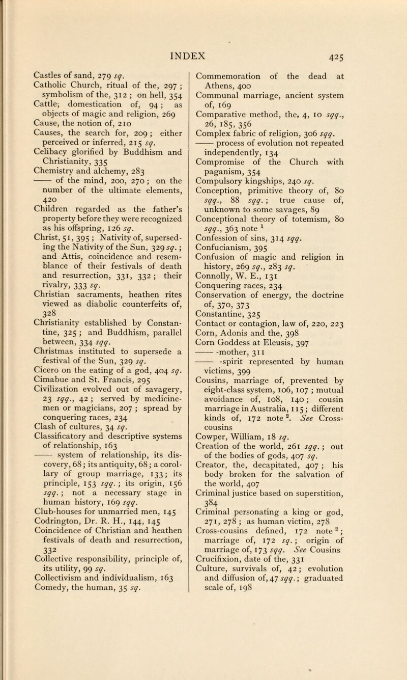 Castles of sand, 279 sq. Catholic Church, ritual of the, 297 ; symbolism of the, 312 ; on hell, 354 Cattle, domestication of, 94 ; as objects of magic and religion, 269 Cause, the notion of, 210 Causes, the search for, 209 ; either perceived or inferred, 215 sq. Celibacy glorified by Buddhism and Christianity, 335 Chemistry and alchemy, 283 - of the mind, 200, 270; on the number of the ultimate elements, 420 Children regarded as the father’s property before they were recognized as his offspring, 126 sq. Christ, 51, 395 ; Nativity of, supersed¬ ing the Nativity of the Sun, 329 iy.; and Attis, coincidence and resem¬ blance of their festivals of death and resurrection, 331, 332 ; their rivalry, 333 sq. Christian sacraments, heathen rites viewed as diabolic counterfeits of, 328 Christianity established by Constan¬ tine, 325 ; and Buddhism, parallel between, 334 sqq. Christmas instituted to supersede a festival of the Sun, 329 sq. Cicero on the eating of a god, 404 sq. Cimabue and St. Francis, 295 Civilization evolved out of savagery, 23 sqq., 42 ; served by medicine¬ men or magicians, 207 ; spread by conquering races, 234 Clash of cultures, 34 sq. Classificatory and descriptive systems of relationship, 163 - system of relationship, its dis¬ covery, 68; its antiquity, 68 ; a corol¬ lary of group marriage, 133; its principle, 153 sqq. ; its origin, 156 sqq. ; not a necessary stage in human history, 169 sqq. Club-houses for unmarried men, 145 Codrington, Dr. R. H., 144, 145 Coincidence of Christian and heathen festivals of death and resurrection, 332 Collective responsibility, principle of, its utility, 99 sq. Collectivism and individualism, 163 Comedy, the human, 35 sq. 425 Commemoration of the dead at Athens, 400 Communal marriage, ancient system of, 169 Comparative method, the, 4, 10 sqq., 26, 185, 356 Complex fabric of religion, 306 sqq. -process of evolution not repeated independently, 134 Compromise of the Church with paganism, 354 Compulsory kingships, 240 sq. Conception, primitive theory of, 80 sqq., 88 sqq. ; true cause of, unknown to some savages, 89 Conceptional theory of totemism, 80 sqq., 363 note 1 Confession of sins, 314 sqq. Confucianism, 395 Confusion of magic and religion in history, 269 sq., 283 sq. Connolly, W. E., 131 Conquering races, 234 Conservation of energy, the doctrine of, 370, 373 Constantine, 325 Contact or contagion, law of, 220, 223 Corn, Adonis and the, 398 Corn Goddess at Eleusis, 397 --mother, 311 - -spirit represented by human victims, 399 Cousins, marriage of, prevented by eight-class system, 106, 107 ; mutual avoidance of, 108, 140; cousin marriage in Australia, 115 ; different kinds of, 172 note2. See Cross¬ cousins Cowper, William, 18 sq. Creation of the world, 261 sqq. ; out of the bodies of gods, 407 sq. Creator, the, decapitated, 407 ; his body broken for the salvation of the world, 407 Criminal justice based on superstition, 384 Criminal personating a king or god, 271, 278 ; as human victim, 278 Cross-cousins defined, 172 note2; marriage of, 172 sq. ; origin of marriage of, 173 sqq. See Cousins Crucifixion, date of the, 331 Culture, survivals of, 42; evolution and diffusion of, 47 sqq.; graduated scale of, 198