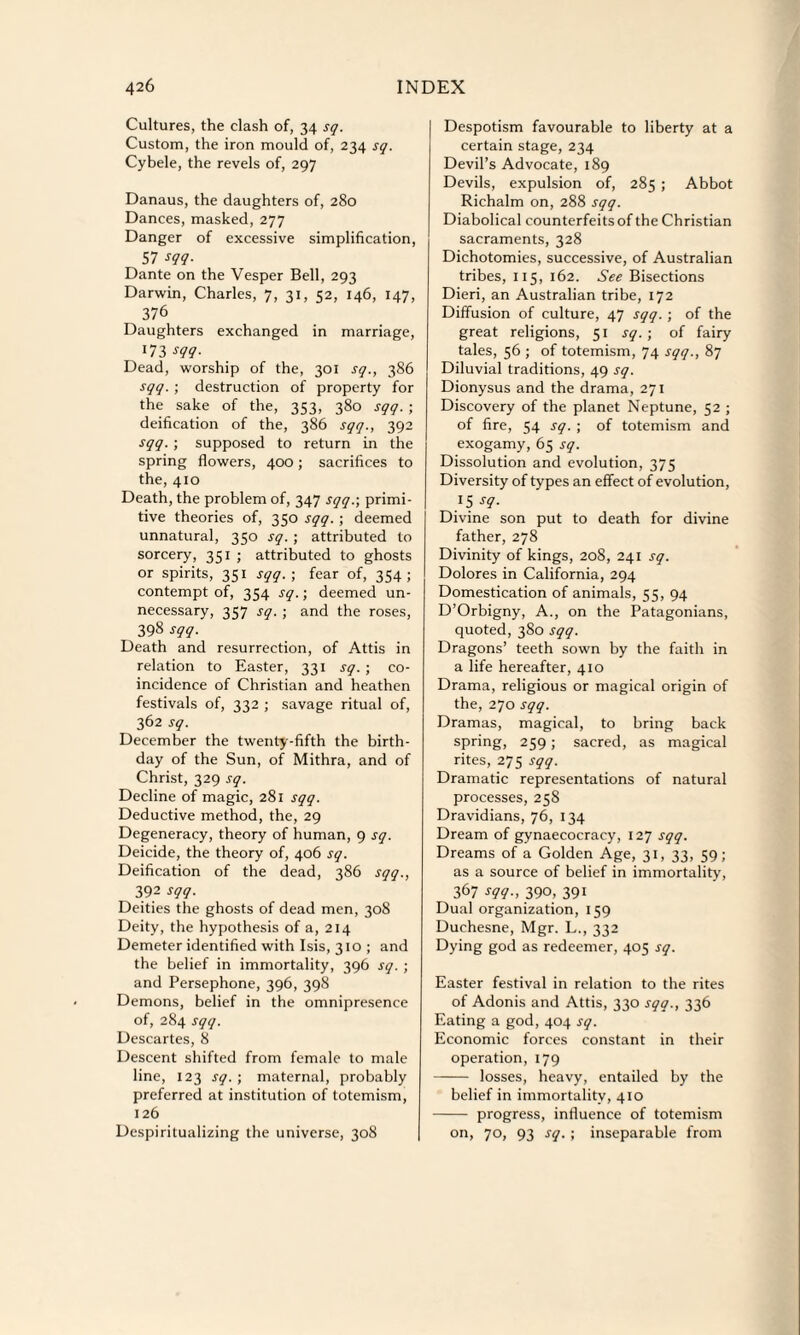 Cultures, the clash of, 34 sq. Custom, the iron mould of, 234 sq. Cybele, the revels of, 297 Danaus, the daughters of, 280 Dances, masked, 277 Danger of excessive simplification, 57 sqq. Dante on the Vesper Bell, 293 Darwin, Charles, 7, 31, 52, 146, 147, 376 Daughters exchanged in marriage, 173 sqq- Dead, worship of the, 301 sq., 386 sqq. ; destruction of property for the sake of the, 353, 380 sqq. ; deification of the, 386 sqq., 392 sqq. ; supposed to return in the spring flowers, 400; sacrifices to the, 410 Death, the problem of, 347 sqq.; primi¬ tive theories of, 350 sqq. ; deemed unnatural, 350 sq. ; attributed to sorcery, 351 ; attributed to ghosts or spirits, 351 sqq. ; fear of, 354; contempt of, 354 sq.; deemed un¬ necessary, 357 sq. ; and the roses, 398 sqq. Death and resurrection, of Attis in relation to Easter, 331 sq. ; co¬ incidence of Christian and heathen festivals of, 332 ; savage ritual of, 362 sq. December the twenty-fifth the birth¬ day of the Sun, of Mithra, and of Christ, 329 sq. Decline of magic, 281 sqq. Deductive method, the, 29 Degeneracy, theory of human, 9 sq. Deicide, the theory of, 406 sq. Deification of the dead, 386 sqq., 392 sqq. Deities the ghosts of dead men, 308 Deity, the hypothesis of a, 214 Demeter identified with Isis, 310 ; and the belief in immortality, 396 sq. ; and Persephone, 396, 398 Demons, belief in the omnipresence of, 284 sqq. Descartes, 8 Descent shifted from female to male line, 123 sq. ; maternal, probably preferred at institution of totemism, 126 Despiritualizing the universe, 308 Despotism favourable to liberty at a certain stage, 234 Devil’s Advocate, 189 Devils, expulsion of, 285 ; Abbot Richalm on, 288 sqq. Diabolical counterfeits of the Christian sacraments, 328 Dichotomies, successive, of Australian tribes, 115, 162. See Bisections Dieri, an Australian tribe, 172 Diffusion of culture, 47 sqq.; of the great religions, 51 sq. ; of fairy tales, 56 ; of totemism, 74 sqq., 87 Diluvial traditions, 49 sq. Dionysus and the drama, 271 Discovery of the planet Neptune, 52 ; of fire, 54 sq. ; of totemism and exogamy, 65 sq. Dissolution and evolution, 375 Diversity of types an effect of evolution, J5 sq. Divine son put to death for divine father, 278 Divinity of kings, 208, 241 sq. Dolores in California, 294 Domestication of animals, 55, 94 D’Orbigny, A., on the Patagonians, quoted, 380 sqq. Dragons’ teeth sown by the faith in a life hereafter, 410 Drama, religious or magical origin of the, 270 sqq. Dramas, magical, to bring back spring, 259; sacred, as magical rites, 275 sqq. Dramatic representations of natural processes, 258 Dravidians, 76, 134 Dream of gynaecocracy, 127 sqq. Dreams of a Golden Age, 31, 33, 59; as a source of belief in immortality, 367 sqq-, 390, 391 Dual organization, 159 Duchesne, Mgr. L., 332 Dying god as redeemer, 405 sq. Easter festival in relation to the rites of Adonis and Attis, 330 sqq., 336 Eating a god, 404 sq. Economic forces constant in their operation, 179 - losses, heavy, entailed by the belief in immortality, 410 - progress, influence of totemism on, 70, 93 sq. ; inseparable from