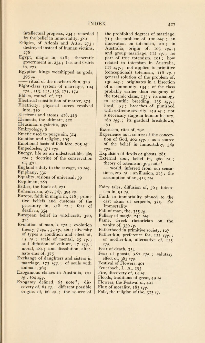 intellectual progress, 234 ; retarded by the belief in immortality, 380 Effigies, of Adonis and Attis, 273 ; destroyed instead of human victims, 278 Egypt, magic in, 218; theocratic government in, 234 ; Isis and Osiris in, 273 Egyptian kings worshipped as gods, 395 sq. -ritual of the newborn Sun, 329 Eight-class system of marriage, 104 113.115. 136, 171,172 Elders, council of, 232 Electrical constitution of matter, 375 Electricity, physical forces resolved into, 310 Electrons and atoms, 418, 419 Elements, the ultimate, 420 Eleusinian mysteries, 397 Embryology, 8 Emetic used to purge sin, 314 Emotion and religion, 295 Emotional basis of folk-lore, 295 sq. Empedocles, 371 sqq. Energy, life as an indestructible, 369 sqq. ; doctrine of the conservation of, 370 England’s duty to the savage, 20 sqq. Epiphany, 330 Equality, visions of universal, 59 Esquimau, 289 Esther, the Book of, 271 Euhemerism, 272, 387, 394 sq. Europe, faith in magic in, 218 ; primi¬ tive beliefs and customs of the peasantry in, 318 sq. ; fear of death in, 354 European belief in witchcraft, 320, 324 Evolution of man, 5 sqq. ; evolution theory, 7 sqq., 52 sq., 420 ; diversity of types a condition and effect of, 15 sq. ; scale of mental, 25 sq.; and diffusion of culture, 47 sqq. ; moral, 184; and dissolution, alter¬ nate eras of, 375 Exchange of daughters and sisters in marriage, 173 sqq. ; of souls with animals, 363 Exogamous classes in Australia, 101 sq., 104 sqq. Exogamy defined, 65 note2; dis¬ covery of, 65 sq. ; different possible origins of, 66 sq.; the source of the prohibited degrees of marriage, 71 ; the problem of, 100 sqq. ; an innovation on totemism, 101 ; in Australia, origin of, 103 sqq. ; and group marriage, 112 sq.; no part of true totemism, 101 ; how related to totemism in Australia, 117 sqq. ; not applied to primitive (conceptional) totemism, 118 sq. ; general solution of the problem of, 130 sqq. ; originates in a bisection of a community, 134; of the class probably earlier than exogamy of the totemic clans, 135 ; its analogy to scientific breeding, 135 sqq.; local, 137 ; breaches of, punished with extreme severity, 149 sq. ; not a necessary stage in human history, 169 sqq. ; its gradual breakdown, 171 Exorcism, rites of, 292 Experience as a source of the concep¬ tion of God, 202 sqq. ; as a source of the belief in immortality, 389 sqq. Expulsion of devils or ghosts, 285 External soul, belief in, 360 sq. ; theory of totemism, 363 note 1 - world, inferred from our sensa¬ tions, 203 sq. ; an illusion, 213 ; the assumption of an, 413 sqq. Fairy tales, diffusion of, 56 ; totem¬ ism in, 91 sq. Faith in immortality pinned to the cast skins of serpents, 355. See Immortality Fall of man, the, 355 sq. Fallacy of magic, 244 sqq. Fame, Greek rhetorician on the vanity of, 359 sq. Fatherhood in primitive society, 127 Father-kin, preference for, 122 sqq. ; or mother-kin, alternative of, 125 sqq. Fear of death, 354 Fear of ghosts, 380 sqq. ; salutary effect of, 383 sqq. Festival of Flowers, 401 Feuerbach, L. A., 295 Fire, discovery of, 54 sq. Floods, traditions of great, 49 sq. Flowers, the Festival of, 401 Flux of morality, 183 sqq. Folk, the religion of the, 323 sq.