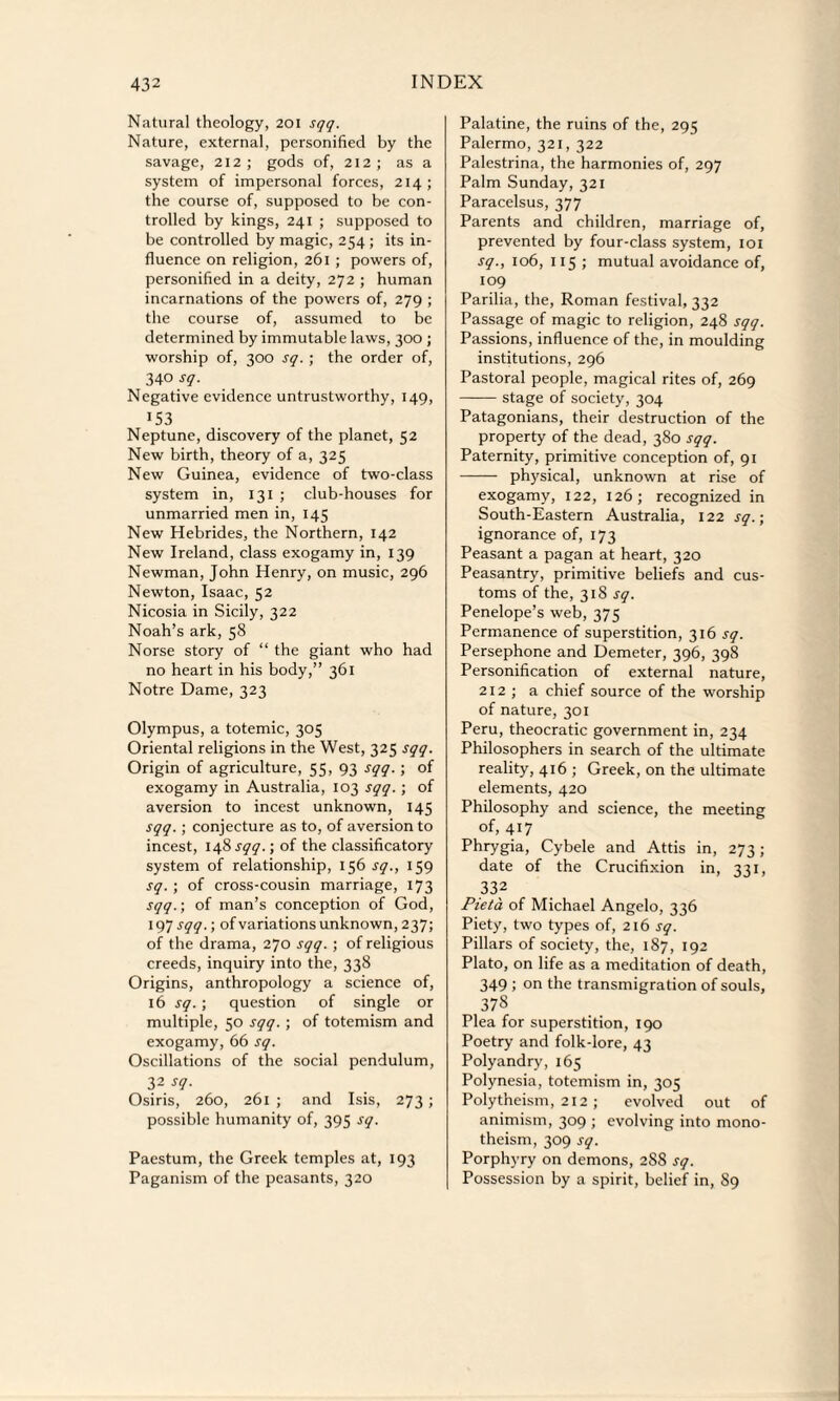 Natural theology, 201 sqq. Nature, external, personified by the savage, 212; gods of, 212; as a system of impersonal forces, 214; the course of, supposed to be con¬ trolled by kings, 241 ; supposed to be controlled by magic, 254 ; its in¬ fluence on religion, 261 ; powers of, personified in a deity, 272 ; human incarnations of the powers of, 279 ; the course of, assumed to be determined by immutable laws, 300 ; worship of, 300 sq. ; the order of, 340 sq. Negative evidence untrustworthy, 149, 153 Neptune, discovery of the planet, 52 New birth, theory of a, 325 New Guinea, evidence of two-class system in, 131 ; club-houses for unmarried men in, 145 New Hebrides, the Northern, 142 New Ireland, class exogamy in, 139 Newman, John Henry, on music, 296 Newton, Isaac, 52 Nicosia in Sicily, 322 Noah’s ark, 58 Norse story of “ the giant who had no heart in his body,” 361 Notre Dame, 323 Olympus, a totemic, 305 Oriental religions in the West, 325 sqq. Origin of agriculture, 55, 93 SV9- 5 of exogamy in Australia, 103 sqq. ; of aversion to incest unknown, 145 sqq.; conjecture as to, of aversion to incest, 148 sqq.; of the classificatory system of relationship, 156 sq., 159 sq. ; of cross-cousin marriage, 173 sqq.; of man’s conception of God, 197 sqq.; of variations unknown, 237; of the drama, 270 sqq. ; of religious creeds, inquiry into the, 338 Origins, anthropology a science of, 16 sq.; question of single or multiple, 50 sqq. ; of totemism and exogamy, 66 sq. Oscillations of the social pendulum, 32 sq. Osiris, 260, 261 ; and Isis, 273 ; possible humanity of, 395 sq. Paestum, the Greek temples at, 193 Paganism of the peasants, 320 Palatine, the ruins of the, 295 Palermo, 321, 322 Palestrina, the harmonies of, 297 Palm Sunday, 321 Paracelsus, 377 Parents and children, marriage of, prevented by four-class system, 101 sq., 106, 115 ; mutual avoidance of, 109 Parilia, the, Roman festival, 332 Passage of magic to religion, 248 sqq. Passions, influence of the, in moulding institutions, 296 Pastoral people, magical rites of, 269 -stage of society, 304 Patagonians, their destruction of the property of the dead, 380 sqq. Paternity, primitive conception of, 91 - physical, unknown at rise of exogamy, 122, 126; recognized in South-Eastern Australia, 122 sq.; ignorance of, 173 Peasant a pagan at heart, 320 Peasantry, primitive beliefs and cus¬ toms of the, 318 sq. Penelope’s web, 375 Permanence of superstition, 316 sq. Persephone and Demeter, 396, 398 Personification of external nature, 212 ; a chief source of the worship of nature, 301 Peru, theocratic government in, 234 Philosophers in search of the ultimate reality, 416 ; Greek, on the ultimate elements, 420 Philosophy and science, the meeting of, 417 Phrygia, Cybele and Attis in, 273; date of the Crucifixion in, 331, 33f Pieta of Michael Angelo, 336 Piety, two types of, 216 sq. Pillars of society, the, 187, 192 Plato, on life as a meditation of death, 349 ; on the transmigration of souls, 378 Plea for superstition, 190 Poetry and folk-lore, 43 Polyandry, 165 Polynesia, totemism in, 305 Polytheism, 212 ; evolved out of animism, 309 ; evolving into mono¬ theism, 309 sq. Porphyry on demons, 288 sq. Possession by a spirit, belief in, S9