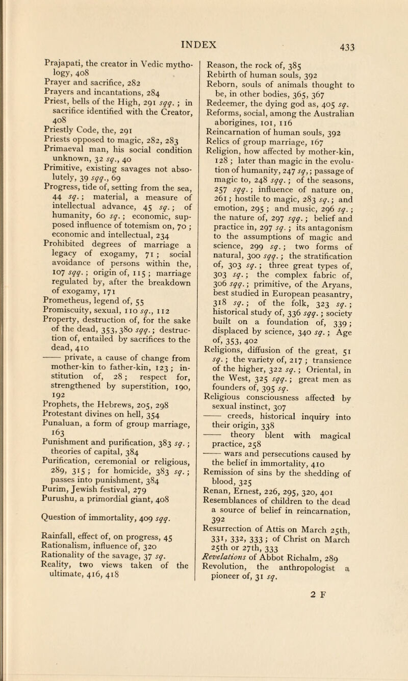 Prajapati, the creator in Vedic mytho¬ logy, 408 Prayer and sacrifice, 282 Prayers and incantations, 284 Priest, bells of the High, 291 sqq. ; in sacrifice identified with the Creator, 408 Priestly Code, the, 291 Priests opposed to magic, 282, 283 Primaeval man, his social condition unknown, 32 sq., 40 Primitive, existing savages not abso- lutely, 39 sqq., 69 Progress, tide of, setting from the sea, 44 sq. • material, a measure of intellectual advance, 45 sq. ; of humanity, 60 sq. ; economic, sup¬ posed influence of totemism on, 70 ; economic and intellectual, 234 Prohibited degrees of marriage a legacy of exogamy, 71 ; social avoidance of persons within the, 107 sqq. ; origin of, 115 ; marriage regulated by, after the breakdown of exogamy, 171 Prometheus, legend of, 55 Promiscuity, sexual, no.sy., 112 Property, destruction of, for the sake of the dead, 353, 380 sqq.; destruc¬ tion of, entailed by sacrifices to the dead, 410 - private, a cause of change from mother-kin to father-kin, 123 ; in¬ stitution of, 28; respect for, strengthened by superstition, 190, 192 Prophets, the Hebrews, 205, 298 Protestant divines on hell, 354 Punaluan, a form of group marriage, l63 Punishment and purification, 383 sq. ; theories of capital, 384 Purification, ceremonial or religious, 289, 3^ 5 for homicide, 383 sq.; passes into punishment, 384 Purim, Jewish festival, 279 Purushu, a primordial giant, 408 Question of immortality, 409 sqq. Rainfall, effect of, on progress, 45 Rationalism, influence of, 320 Rationality of the savage, 37 sq. Reality, two views taken of the ultimate, 416, 418 Reason, the rock of, 385 Rebirth of human souls, 392 Reborn, souls of animals thought to be, in other bodies, 365, 367 Redeemer, the dying god as, 405 sq. Reforms, social, among the Australian aborigines, ioi, 116 Reincarnation of human souls, 392 Relics of group marriage, 167 Religion, how affected by mother-kin, 128 ; later than magic in the evolu¬ tion of humanity, 247 sq,; passage of magic to, 248 sqq. ; of the seasons, 257 sqq. ; influence of nature on, 261; hostile to magic, 283 sq.; and emotion, 295 ; and music, 296 sq. ; the nature of, 297 sqq.; belief and practice in, 297 sq. ; its antagonism to the assumptions of magic and science, 299 sq. ; two forms of natural, 300 sqq.; the stratification 3°3 ! three great types of, 3°3 s9- 5 the complex fabric of, 306 sqq.; primitive, of the Aryans, best studied in European peasantry, 318 sq. ; of the folk, 323 sq. ; historical study of, 336 sqq.; society built on a foundation of, 339; displaced by science, 340 sq. ; Age °f; 353, 402 Religions, diffusion of the great, 51 sq.; the variety of, 217 ; transience of the higher, 322 sq. ; Oriental, in the West, 325 sqq. ; great men as founders of, 395 sq. Religious consciousness affected by sexual instinct, 307 - creeds, historical inquiry into their origin, 338 - theory blent with magical practice, 258 -wars and persecutions caused by the belief in immortality, 410 Remission of sins by the shedding of blood, 325 Renan, Ernest, 226, 295, 320, 401 Resemblances of children to the dead a source of belief in reincarnation, 392 Resurrection of Attis on March 25th, 331, 332, 333 i of Christ on March 25th or 27th, 333 Revelations of Abbot Richalm, 289 Revolution, the anthropologist a pioneer of, 31 sq. 2 F