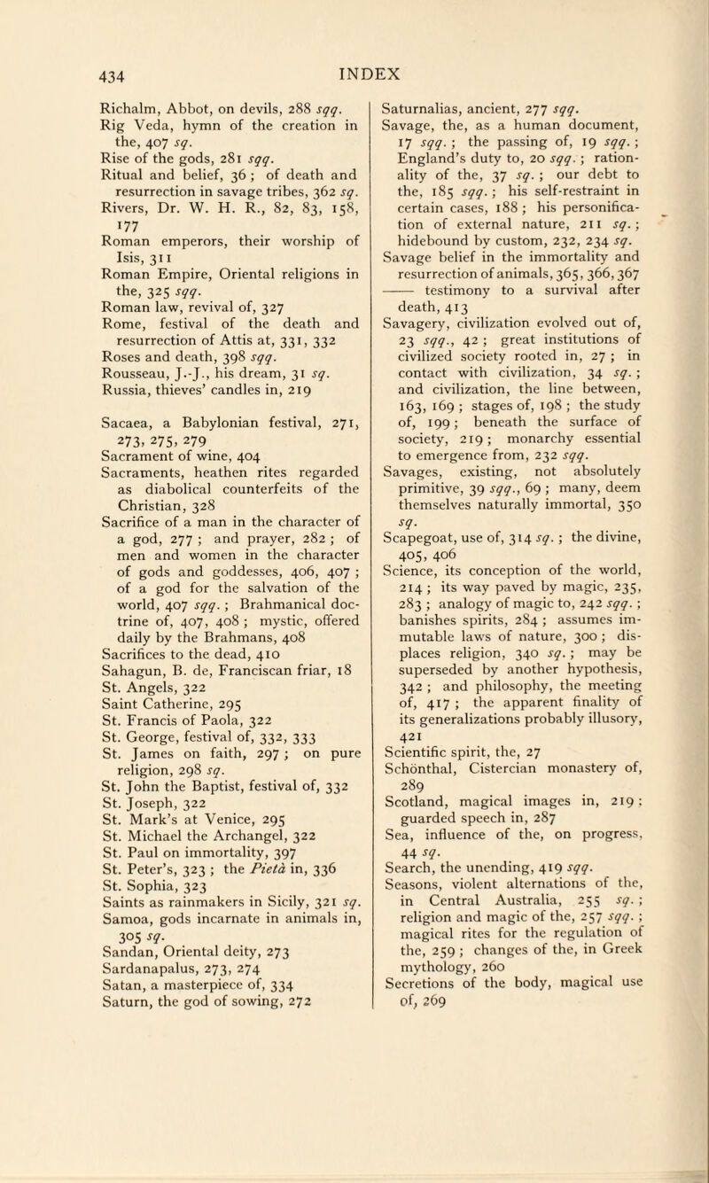 Richalm, Abbot, on devils, 288 sqq. Rig Veda, hymn of the creation in the, 407 sq. Rise of the gods, 281 sqq. Ritual and belief, 36 ; of death and resurrection in savage tribes, 362 sq. Rivers, Dr. W. H. R., 82, 83, 158, 177 Roman emperors, their worship of Isis, 311 Roman Empire, Oriental religions in the, 325 sqq. Roman law, revival of, 327 Rome, festival of the death and resurrection of Attis at, 331, 332 Roses and death, 398 sqq. Rousseau, J.-J., his dream, 31 sq. Russia, thieves’ candles in, 219 Sacaea, a Babylonian festival, 271, 273. 275. 279 Sacrament of wine, 404 Sacraments, heathen rites regarded as diabolical counterfeits of the Christian, 328 Sacrifice of a man in the character of a god, 277 ; and prayer, 282 ; of men and women in the character of gods and goddesses, 406, 407 ; of a god for the salvation of the world, 407 sqq. ; Brahmanical doc¬ trine of, 407, 408 ; mystic, offered daily by the Brahmans, 408 Sacrifices to the dead, 410 Sahagun, B. de, Franciscan friar, 18 St. Angels, 322 Saint Catherine, 295 St. Francis of Paola, 322 St. George, festival of, 332, 333 St. James on faith, 297 ; on pure religion, 298 sq. St. John the Baptist, festival of, 332 St. Joseph, 322 St. Mark’s at Venice, 295 St. Michael the Archangel, 322 St. Paul on immortality, 397 St. Peter’s, 323 ; the Pieta in, 336 St. Sophia, 323 Saints as rainmakers in Sicily, 321 sq. Samoa, gods incarnate in animals in, 305 *q- Sandan, Oriental deity, 273 Sardanapalus, 273, 274 Satan, a masterpiece of, 334 Saturn, the god of sowing, 272 Saturnalias, ancient, 277 sqq. Savage, the, as a human document, 17 sqq. ; the passing of, 19 sqq. ; England’s duty to, 20 sqq. ; ration¬ ality of the, 37 sq. ; our debt to the, 185 sqq. ; his self-restraint in certain cases, 188 ; his personifica¬ tion of external nature, 211 sq.; hidebound by custom, 232, 234 sq. Savage belief in the immortality and resurrection of animals, 365,366, 367 - testimony to a survival after death, 413 Savagery, civilization evolved out of, 23 sqq., 42 ; great institutions of civilized society rooted in, 27 ; in contact with civilization, 34 sq. ; and civilization, the line between, 163, 169 ; stages of, 198 ; the study of, 199; beneath the surface of society, 219; monarchy essential to emergence from, 232 sqq. Savages, existing, not absolutely primitive, 39 sqq., 69 ; many, deem themselves naturally immortal, 350 sq. Scapegoat, use of, 314 sq. ; the divine, 405, 406 Science, its conception of the world, 214 ; its way paved by magic, 235, 283 ; analogy of magic to, 242 sqq. ; banishes spirits, 284 ; assumes im¬ mutable laws of nature, 300 ; dis¬ places religion, 340 sq. ; may be superseded by another hypothesis, 342 ; and philosophy, the meeting of, 417 ; the apparent finality of its generalizations probably illusory, 421 Scientific spirit, the, 27 Schonthal, Cistercian monastery of, 289 Scotland, magical images in, 219; guarded speech in, 287 Sea, influence of the, on progress, 44 sq. Search, the unending, 419 sqq. Seasons, violent alternations of the, in Central Australia, 255 sq. ; religion and magic of the, 257 sqq. ; magical rites for the regulation of the, 259 ; changes of the, in Greek mythology, 260 Secretions of the body, magical use of, 269