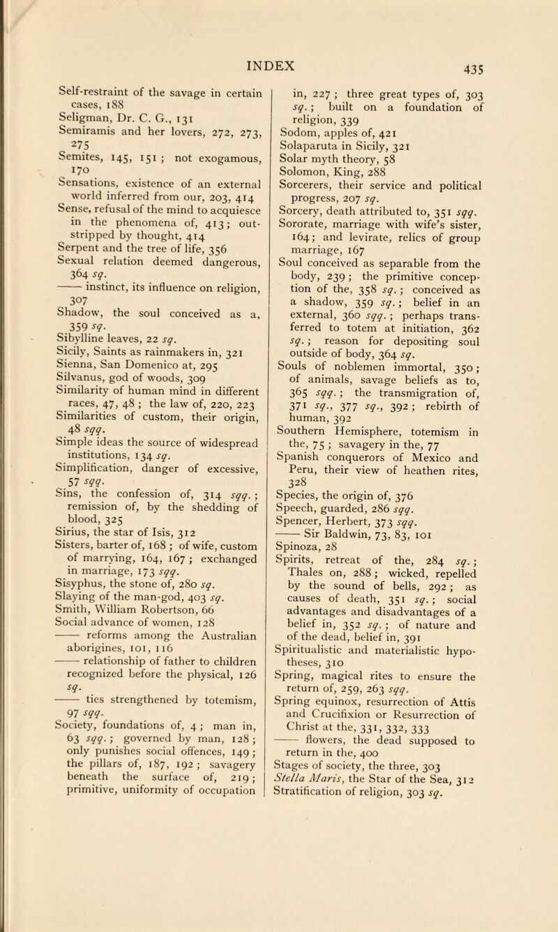 Self-restraint of the savage in certain cases, 188 Seligman, Dr. C. G., 131 Semiramis and her lovers, 272, 273, 275 Semites, 145, 151 ; not exogamous, 170 Sensations, existence of an external world inferred from our, 203, 414 Sense, refusal of the mind to acquiesce in the phenomena of, 413; out¬ stripped by thought, 414 Serpent and the tree of life, 356 Sexual relation deemed dangerous, 364 sg. -instinct, its influence on religion, 307 Shadow, the soul conceived as a, 359/?- Sibylline leaves, 22 sg. Sicily, Saints as rainmakers in, 321 Sienna, San Domenico at, 295 Silvanus, god of woods, 309 Similarity of human mind in different races, 47, 48 ; the law of, 220, 223 Similarities of custom, their origin, 48 sgg. Simple ideas the source of widespread institutions, 134 sg. Simplification, danger of excessive, 57 sgg. Sins, the confession of, 314 sgg. ; remission of, by the shedding of blood, 325 Sirius, the star of Isis, 312 Sisters, barter of, 168 ; of wife, custom of marrying, 164, 167; exchanged in marriage, 173 sgg. Sisyphus, the stone of, 280 sg. Slaying of the man-god, 403 sg. Smith, William Robertson, 66 Social advance of women, 128 - reforms among the Australian aborigines, 101, 116 -relationship of father to children recognized before the physical, 126 sg. - ties strengthened by totemism, 97 sgg. Society, foundations of, 4 ; man in, 63 sgg. ; governed by man, 128; only punishes social offences, 149 ; the pillars of, 187, 192; savagery beneath the surface of, 219; primitive, uniformity of occupation in, 227 ; three great types of, 303 sg. ; built on a foundation of religion, 339 Sodom, apples of, 421 Solaparuta in Sicily, 321 Solar myth theory, 58 Solomon, King, 288 Sorcerers, their service and political progress, 207 sg. Sorcery, death attributed to, 351 sgg. Sororate, marriage with wife’s sister, 164; and levirate, relics of group marriage, 167 Soul conceived as separable from the body, 239 ; the primitive concep¬ tion of the, 358 sg. ; conceived as a shadow, 359 sg.; belief in an external, 360 sgg. ; perhaps trans¬ ferred to totem at initiation, 362 sg. ; reason for depositing soul outside of body, 364 sg. Souls of noblemen immortal, 350; of animals, savage beliefs as to, 365 sgg. ; the transmigration of, 371 sg., 377 sg., 392; rebirth of human, 392 Southern Hemisphere, totemism in the, 75 ; savagery in the, 77 Spanish conquerors of Mexico and Peru, their view of heathen rites, 328 Species, the origin of, 376 Speech, guarded, 286 sgg. Spencer, Herbert, 373 sgg. -Sir Baldwin, 73, 83, 101 Spinoza, 28 Spirits, retreat of the, 284 sg. ; Thales on, 288 ; wicked, repelled by the sound of bells, 292; as causes of death, 351 sg. ; social advantages and disadvantages of a belief in, 352 sg. ; of nature and of the dead, belief in, 391 Spiritualistic and materialistic hypo¬ theses, 310 Spring, magical rites to ensure the return of, 259, 263 sgg. Spring equinox, resurrection of Attis and Crucifixion or Resurrection of Christ at the, 331, 332, 333 - flowers, the dead supposed to return in the, 400 Stages of society, the three, 303 Stella Maris, the Star of the Sea, 312 Stratification of religion, 303 sg.