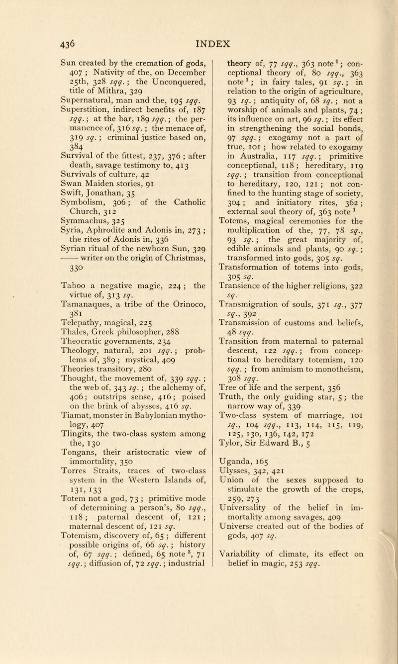 Sun created by the cremation of gods, 407 ; Nativity of the, on December 25th, 328 sqq. ; the Unconquered, title of Mithra, 329 Supernatural, man and the, 195 sqq. Superstition, indirect benefits of, 187 sqq.; at the bar, 189 sqq.; the per¬ manence of, 316 sq. ; the menace of, 319 sq. ; criminal justice based on, 384 Survival of the fittest, 237, 376 ; after death, savage testimony to, 413 Survivals of culture, 42 Swan Maiden stories, 91 Swift, Jonathan, 35 Symbolism, 306; of the Catholic Church, 312 Symmachus, 325 Syria, Aphrodite and Adonis in, 273 ; the rites of Adonis in, 336 Syrian ritual of the newborn Sun, 329 -writer on the origin of Christmas, 330 Taboo a negative magic, 224; the virtue of, 313 sq. Tamanaques, a tribe of the Orinoco, 381 Telepathy, magical, 225 Thales, Greek philosopher, 288 Theocratic governments, 234 Theology, natural, 201 sqq. ; prob¬ lems of, 3S9 ; mystical, 409 Theories transitory, 280 Thought, the movement of, 339 sqq. ; the web of, 343 sq. ; the alchemy of, 406; outstrips sense, 416; poised on the brink of abysses, 416 sq. Tiamat, monster in Babylonian mytho¬ logy, 407 Tlingits, the two-class system among the, 130 Tongans, their aristocratic view of immortality, 350 Torres Straits, traces of two-class system in the Western Islands of, GIG 133 Totem not a god, 73 ; primitive mode of determining a person’s, 80 sqq., 118; paternal descent of, 121 ; maternal descent of, 121 sq. Totemism, discovery of, 65 ; different possible origins of, 66 sq. ; history of, 67 sqq. ; defined, 65 note2, 71 sqq.; diffusion of, 72 sqq.; industrial theory of, 77 sqq., 363 note1; con- ceptional theory of, 80 sqq., 363 note1; in fairy tales, 91 sq. ; in relation to the origin of agriculture, 93 sq.; antiquity of, 68 sq. ; not a worship of animals and plants, 74 ; its influence on art, 96 sq.; its effect in strengthening the social bonds, 97 sqq. ; exogamy not a part of true, iox ; how related to exogamy in Australia, 117 sqq.; primitive conceptional, 118; hereditary, 119 sqq.; transition from conceptional to hereditary, 120, 121 ; not con¬ fined to the hunting stage of society, 304 ; and initiatory rites, 362 ; external soul theory of, 363 note 1 Totems, magical ceremonies for the multiplication of the, 77, 78 sq., 93 sq. ; the great majority of, edible animals and plants, 90 sq. ; transformed into gods, 305 sq. Transformation of totems into gods, 305 sq. Transience of the higher religions, 322 sq. Transmigration of souls, 371 sq., 377 sq., 392 Transmission of customs and beliefs, 48 sqq. Transition from maternal to paternal descent, 122 sqq. ; from concep¬ tional to hereditary totemism, 120 sqq. ; from animism to monotheism, 308 sqq. Tree of life and the serpent, 356 Truth, the only guiding star, 5 ; the narrow way of, 339 Two-class system of marriage, 101 sq., 104 sqq., 113, 114, 115, 119, 125, 130, 136, 142, 172 Tylor, Sir Edward B., 5 Uganda, 165 Ulysses, 342, 421 Union of the sexes supposed to stimulate the growth of the crops, 259, 273 Universality of the belief in im¬ mortality among savages, 409 Universe created out of the bodies of gods, 407 sq. Variability of climate, its effect on belief in magic, 253 sqq.