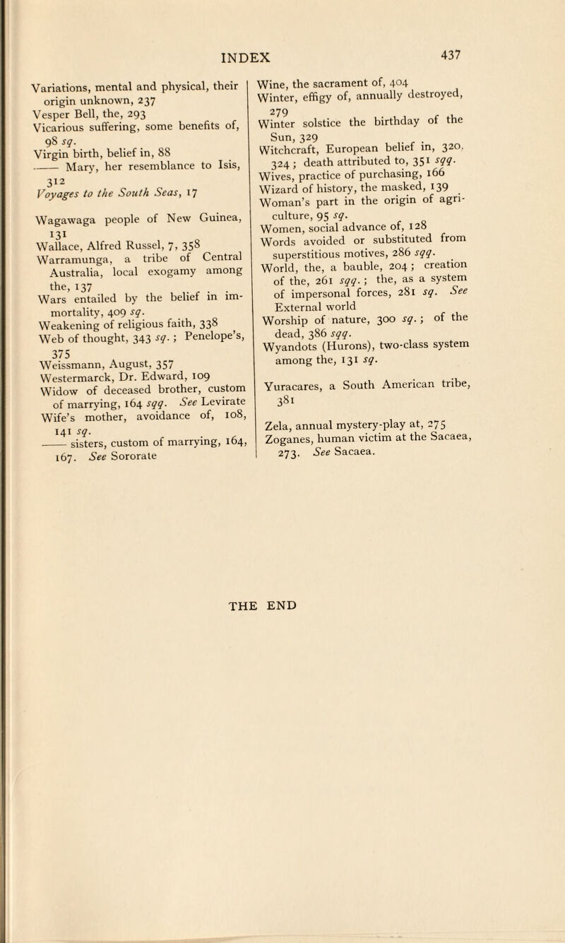 Variations, mental and physical, their origin unknown, 237 Vesper Bell, the, 293 Vicarious suffering, some benefits of, 98 sq. Virgin birth, belief in, 88 -Mar)’, her resemblance to Isis, 312 Voyages to the South Seas, 17 Wagawaga people of New Guinea, 131 Wallace, Alfred Russel, 7, 358 Warramunga, a tribe of Central Australia, local exogamy among the, 137 Wars entailed by the belief in im¬ mortality, 409 sq. Weakening of religious faith, 338 Web of thought, 343 sq. ; Penelope’s, 375 Weissmann, August, 357 W’estermarck, Dr. Edward, 109 Widow of deceased brother, custom of marrying, 164 sqq. See Levirate Wife’s mother, avoidance of, 108, 141 sq. -sisters, custom of marrying, 164, 167. See Sororate Wine, the sacrament of, 404 Winter, effigy of, annually destroyed, 279 Winter solstice the birthday of the Sun,329 . Witchcraft, European belief in, 320. 324 ; death attributed to, 351 sqq. Wives, practice of purchasing, 166 Wizard of history, the masked, 139 Woman’s part in the origin of agri¬ culture, 95 sq. Women, social advance of, 128 Words avoided or substituted from superstitious motives, 286 sqq. World, the, a bauble, 204 ; creation of the, 261 sqq. ; the, as a system of impersonal forces, 281 sq. See External world Worship of nature, 300 sq.; of the dead, 386 sqq. Wyandots (Hurons), two-class system among the, 131 sq. Yuracares, a South American tribe, Zela, annual mystery-play at, 275 Zoganes, human victim at the Sacaea, 273. See Sacaea. THE END
