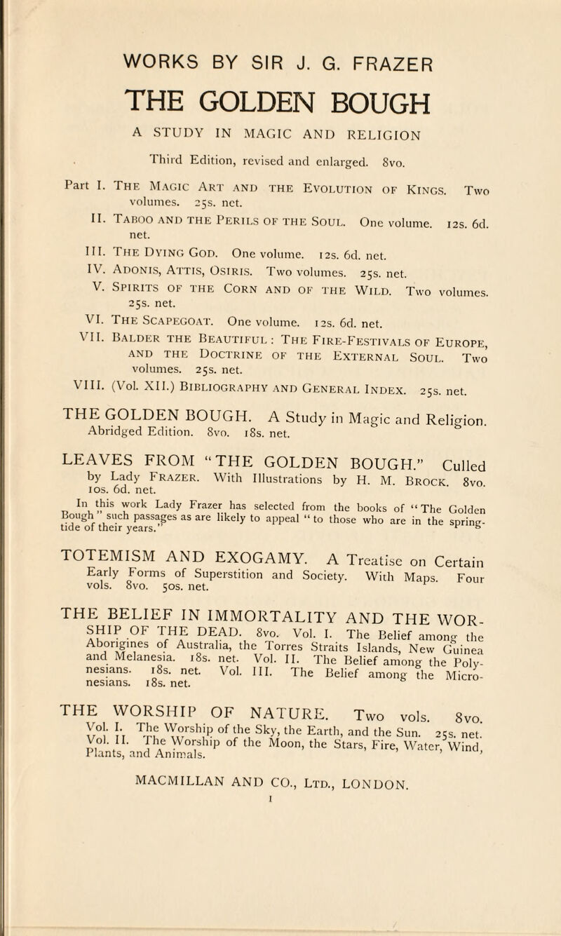 THE GOLDEN BOUGH A STUDY IN MAGIC AND RELIGION Third Edition, revised and enlarged. Svo. Part I. The Magic Art and the Evolution of Kings. Two volumes. 25s. net. II. Taboo and the Perils of the Soul. One volume. 12s. 6d. net. III. The Dying God. One volume. 12s. 6d. net. IV. Adonis, Attis, Osiris. Two volumes. 25s. net. V. Si iriis or ihe Corn and of the Wild. Two volumes. 25s. net. VI. The Scapegoat. One volume. 12s. 6d. net. \ II. Balder the Beautiful: The Fire-Festivals of Europe, and the Doctrine of the External Soul. Two volumes. 25s. net. VIII. (Vol. XII.) Bibliography and General Index. 25s. net. THE GOLDEN BOUGH. A Study in Magic and Religion. Abridged Edition. Svo. 18s. net. LEAVES FROM “THE GOLDEN BOUGH.” Culled by Lady Frazer. With Illustrations by H. M. Brock 8vo ios. 6d. net. In this work Lady Frazer has selected from the books of “The Golden Bough such passages as are likely to appeal “ to those who are in the spring- tide of their years. * fe TOTEMISM AND EXOGAMY. A Treatise on Certain Early Forms of Superstition and Society. With Maps Four vols. Svo. 50s. net. THE BELIEF IN IMMORTALITY AND THE WOR¬ SHIP OF THE DEAD. Svo. Vol. I. The Belief among the Abi0rifTS °f Austral,a> the Torres Straits Islands, New Guinea and Melanesia. 18s. net. Vol. II. The Belief among the Poly¬ nesians. 18s. net. Vol. III. The Belief among The Micro- nesians. 18s. net. THE WORSHIP OF NATURE. Two vols. 8vo Z°\ ^ 'T°rsh[P of <het SkUthe Earth, and the Sun. 25s. net. Vo) IL The Worship of the Moon, the Stars, Fire, Water, Wind Plants, and Animals. ’ MACMILLAN AND CO., Ltd., LONDON.