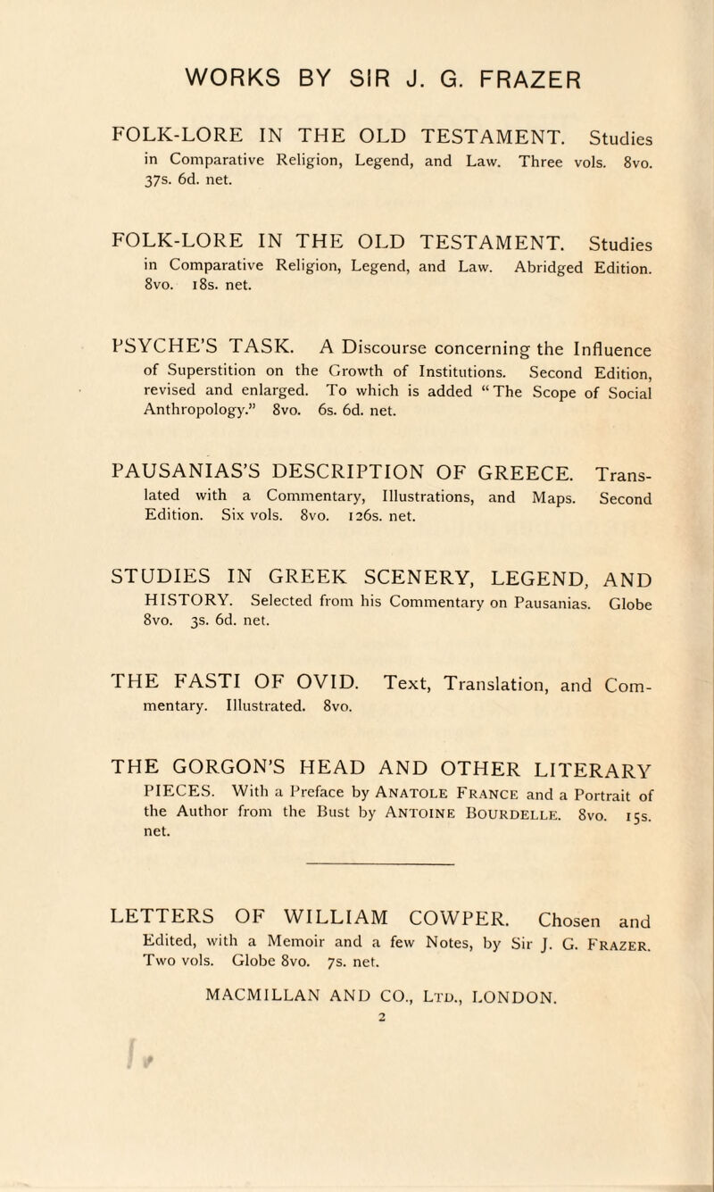 FOLK-LORE IN THE OLD TESTAMENT. Studies in Comparative Religion, Legend, and Law. Three vols. 8vo. 37s. 6d. net. FOLK-LORE IN THE OLD TESTAMENT. Studies in Comparative Religion, Legend, and Law. Abridged Edition. 8vo. 18s. net. PSYCHE’S TASK. A Discourse concerning the Influence of Superstition on the Growth of Institutions. Second Edition, revised and enlarged. To which is added “The Scope of Social Anthropology.” 8vo. 6s. 6d. net. PAUSANIAS’S DESCRIPTION OF GREECE. Trans¬ lated with a Commentary, Illustrations, and Maps. Second Edition. Six vols. 8vo. 126s. net. STUDIES IN GREEK SCENERY, LEGEND, AND HISTORY. Selected from his Commentary on Pausanias. Globe 8vo. 3s. 6d. net. THE FASTI OF OVID. Text, Translation, and Com¬ mentary. Illustrated. 8vo. THE GORGON’S HEAD AND OTHER LITERARY PIECES. With a Preface by Anatole France and a Portrait of the Author from the Bust by Antoine Bourdelle. 8vo. 15s. net. LETTERS OF WILLIAM COWPER. Chosen and Edited, with a Memoir and a few Notes, by Sir J. G. Frazer. Two vols. Globe 8vo. 7s. net. MACMILLAN AND CO., Ltd., LONDON.
