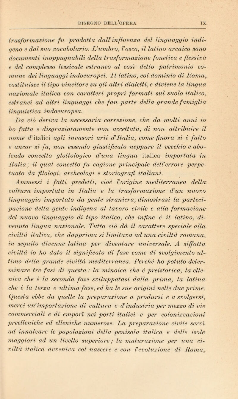 trasfonìtazioììe fu prodotta dati’influenza del linnuappio iridio peno e dal suo Docabolario. IJumbro, l’osco, il latino arcaico sono documenti inoppu(/nabili della trasformazione fonetica e flessiva e del complesso lessicale estraneo cd così detto patrimonio co¬ mune dei linnuanui indoeuropei. Il latino, col dominio di Roma, costituisce il tipo vincitore su pii altri dicdetti, e diviene la linpua nazionale italica con caratteri propri formati sul suolo italico, estranei ad altri Unguangi che fan parte della grande famiglia, linguistica indoeuropea. Da ciò deriva la necessaria correzione, che da molti anni io ho fatta e disgraziatamente non accettata, di non attribuire il nome r/’italici agli invasori arii d’Italia, come finora si è fatto e ancor si fa, non essendo giustificato neppure il vecchio e abo¬ lendo concetto glottologico d’una lingua italica importata in Italia; il qual concetto fu cagione principale dell’errore perpe¬ tuato da filologi, archeologi e storiografi italiani. Ammessi i fatti predetti, cioè l’origine mediterranea della cultura importata in Italia e la trasformazione d’un nuovo linguaggio importato da gente straniera, dimostrasi la parteci¬ pazione della gente indigena al lavoro civile e alla formazione del nuovo linguaggio di tipo italico, che infine è il latino, di¬ venuto lingua nazionale. Tutto ciò dà il carattere speciale alla civiltà italica, che dapprima si limitava ad una civiltà romana, in seguito divenne latina per diventare universale. A siffatta civiltà io ho dato il significato di fase come di svolgimento ul¬ timo della grande civiltà mediterranea. Perchè ho potuto deter¬ minare tre fasi di qjie.sta : la minoica che è preistorica, la elle¬ nica che è la seconda fase sviluppatasi dalla prima, la latina che è la terza e ultima fase, ed ha le sue origini nelle due prime. Questa ebbe da quelle la preparazione a prodursi e a .^volgersi, mercè un’importazione di cultura e d’industria per mezzo di vie commerciali e di empori nei porti italici e per colonizzazioni preelleniche ed elleniche numerose. La preparazione civile servì ad innalzare le popolazioni della penisola itcdica e delle isole maggiori ad un livello superiore ; la, maturazione per una ci¬ viltà italica avveniva col nascere e con l’evoluzione di lìoìua.