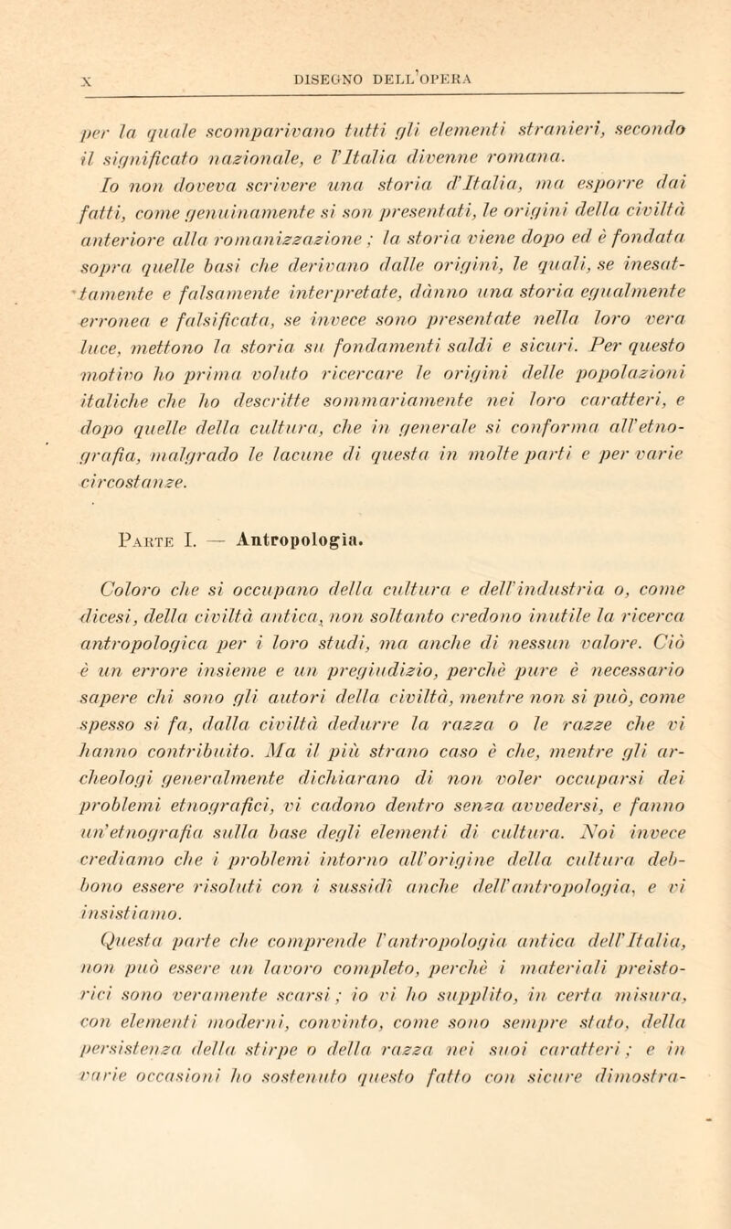 per la quale s^comparìvano tutti f/U eleuieuti Htranieri, aecoudo il significato nazionale, e TItalia divenne romana. Io non doveva scrivere, una storia d’Italia, ma esporre dai fatti, come genuinamente si son presentati, le origini della civiltà anteriore alla romanizzazione ; la storia \)iene dopo ed è fondata sopra quelle basi che derivano dalle origini, le quali, se inesat- 'tamente e falsamente interpretate, dònno ìina storia egualmente erronea e falsificata, se invece sono presentate nella loro vera luce, mettono la storia su fondamenti saldi e sicuri. Per questo motivo ho jjrima voluto ricercare le origini delle popolazioni italiche che ho descritte sommariamente nei loro caratteri, e dopo quelle della cultura, che in generale si conforma all'etno¬ grafìa, malgrado le lacune di questa in molte parti e per varie circostanze. Parte I. — Antropologìa. Coloro che si occupano della cultura e dell’industria o, come dicesi, della civiltà aìitica, non soltanto credono inutile la ricerca antropologica per i loro studi, ma anche di ìiessun valore. Ciò è un errore insieme e un pregiudizio, perchè pure è necessario sapere chi sono gli autori della civiltà, mentre non si può, come spesso si fa, dalla civiltà dedurre la razza o le razze che vi hanno contribuito. Ma il più strano caso è che, mentre gli ar¬ cheologi generalmente dichiarano di non voler occuparsi dei problemi etnografici, d/ cadono dentro senza avvedersi, e fanno un’etnografia sulla base degli elementi di cultura. Moi invece crediamo che i problemi intorno all’origine della cultura deb¬ bono essere risoluti con i sussidi anche dell'antropologia, e vi insi.stiamo. Questa parte che comprende l'antropologia antica dell’Italia, non può essere un lavoro completo, perchè i ìuateriali preisto¬ rici sono veraniente scarsi ; io vi ho supplito, in certa misura, con elemeìdi moderni, convinto, come .sono sempre stato, della /uo-si.stenza della stirpe o della razza nei suoi caratteri ; e in varie occasioni ho .so.stenuto questo fatto con sicure dimostra-