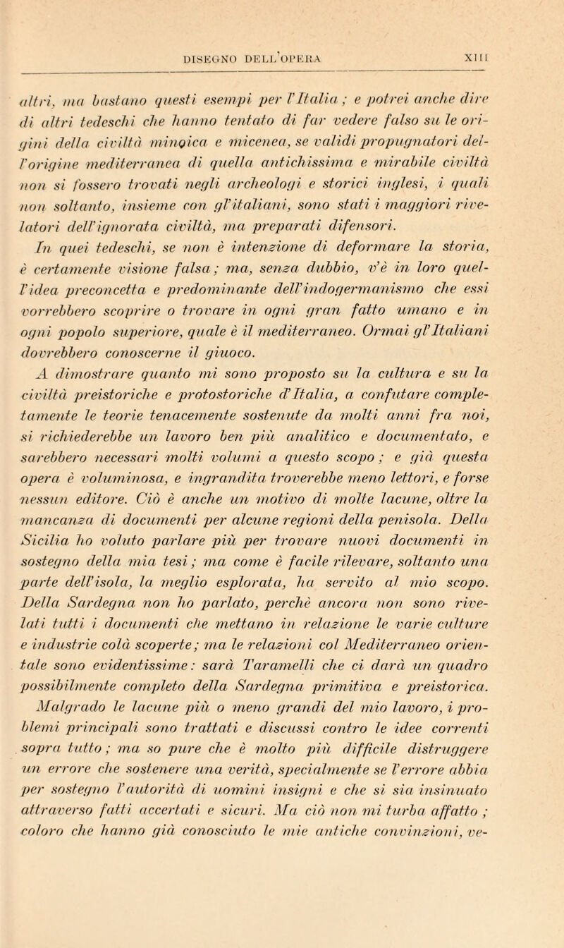 altri, ma bastano questi esemjji per TItalia ; e potrei anche (tire (ti altri tedeschi che hanno tentato di far vedere falso sa te ori- pini detta civiltà minoica e micenea, se validi 'propnpnatori det- l'origine mediterranea di (inetta antichissima e mirabile civiltà non si fossero trovati negli archeotogi e storici inglesi, i (piati non soltanto, insieme con gl’italiani, sono stati i maggiori rive¬ latori detrignorata civiltà, ma preparati difensori. In quei tedeschi, se non è intenzione di deformare la storia, è certamente visione falsa; ma, senza dubbio, v’è in loro (luel- Videa preconcetta e predominante delVindogermanismo che essi vorrebbero scoprire o trovare in ogni gran fatto umano e in ogni popolo superiore, quale è it mediterraneo. Ormai gVItaliani dovrebbero conoscerne il giuoco. ^4 dimostrare quanto mi sono proposto sa ta. cultura e su la civiltà preistoriche e protostoriche d’Italia, a confutare comple¬ tamente te teorie tenacemente sostenute da molti anni fra noi, si richiederebbe un lavoro ben più analitico e documentato, e sarebbero necessari motti volumi a questo scopo ; e già (juesta opera è voluminosa, e ingrandita troverebbe meno lettori, e forse nessun editore. Ciò è anche un motivo di motte lacune, oltre ta mancanza di documenti per alcune regioni della penisola. Della Sicilia ho voluto parlare più per trovare nuovi documenti in sostegno della mia tesi; ma come è facile rilevare, soltanto una parte dell’isola, la meglio esplorata, ha servito at mio scopo. Della Sardegna non ho parlato, perchè ancora non sono rive¬ lati tutti i documenti che mettano in relazione le varie culture e industrie colà scoperte; ma le relazioni col Mediterraneo orien¬ tale sono evidentissime: sarà Taramelli che ci darà un quadro possibilmente completo della Sardegna primitiva e preistorica. Malgrado le lacune più o meno grandi del mio lavoro, i pro¬ blemi principali sono trattati e discussi contro le idee correnti sopra tutto; ma so pure che è molto più difficile distruggere un errore che sostenere una verità, speci(dniente se l’errore abbia per sostegno l’aidorità di uomini insigni e che si sia insinuato attraverso fatti accertati e sicuri. Ma ciò non mi turba affatto ; coloro che hanno già conosciuto le mie antiche convinzioni, ve-