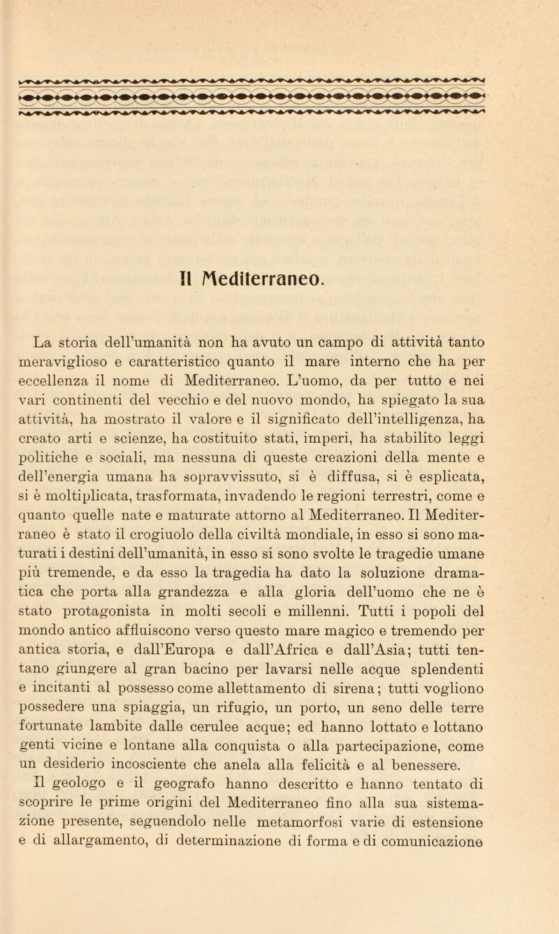 La storia dell’umanità non ha avuto un campo di attività tanto meraviglioso e caratteristico quanto il mare interno che ha per eccellenza il nome di Mediterraneo. L’uomo, da per tutto e nei vari continenti del vecchio e del nuovo mondo, ha spiegato la sua attività, ha mostrato il valore e il significato dell’intelligenza, ha creato arti e scienze, ha costituito stati, imperi, ha stabilito leggi politiche e sociali, ma nessuna di queste creazioni della mente e dell’energia umana ha sopravvissuto, si è diffusa, si è esplicata, si è moltiplicata, trasformata, invadendo le regioni terrestri, come e quanto quelle nate e matui’ate attorno al Mediterraneo. Il Mediter¬ raneo è stato il crogiuolo della civiltà mondiale, in esso si sono ma¬ turati i destini dell’umanità, in esso si sono svolte le tragedie umane più tremende, e da esso la ti-agedia ha dato la soluzione drama- tica che porta alla grandezza e alla gloria dell’uomo che ne è stato protagonista in molti secoli e millenni. Tutti i popoli del mondo antico affiuiscono verso questo mare magico e tremendo per antica storia, e dall’Europa e dall’Africa e dall’Asia; tutti ten¬ tano giungere al gran bacino per lavarsi nelle acque splendenti e incitanti al possesso come allettamento di sirena ; tutti vogliono possedere una spiaggia, un rifugio, un porto, un seno delle terre fortunate lambite dalle cerulee acque; ed hanno lottato e lottano genti vicine e lontane alla conquista o alla partecipazione, come un desiderio incosciente che anela alla felicità e al benessere. Il geologo e il geografo hanno descritto e hanno tentato di scoprire le prime origini del Mediterraneo fino alla sua sistema¬ zione presente, seguendolo nelle metamorfosi varie di estensione e di allargamento, di determinazione di forma e di comunicazione