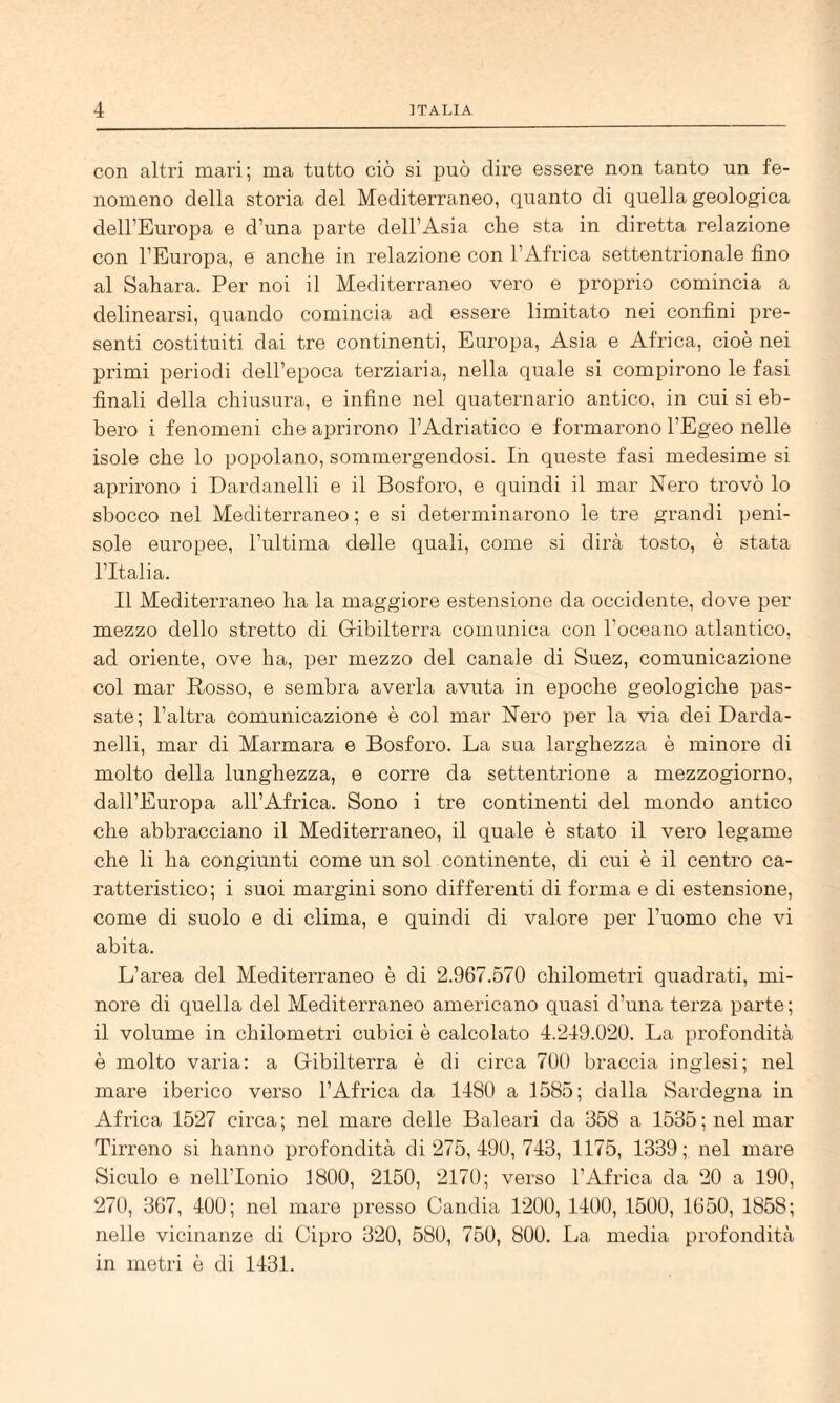 con altri mari; ma tutto ciò si può dire essere non tanto un fe¬ nomeno della storia del Mediterraneo, quanto di quella geologica dell’Europa e d’una parte dell’Asia che sta in diretta relazione con l’Europa, e anche in relazione con l’Africa settentrionale fino al Sahara. Per noi il Mediterraneo vero e proprio comincia a delinearsi, quando comincia ad essere limitato nei confini pre¬ senti costituiti dai tre continenti, Europa, Asia e Africa, cioè nei primi periodi dell’epoca terziaria, nella quale si compirono le fasi finali della chiusui’a, e infine nel quaternario antico, in cui si eb¬ bero i fenomeni che aprirono l’Adriatico e formarono l’Egeo nelle isole che lo popolano, sommergendosi. In queste fasi medesime si aprirono i Dardanelli e il Bosforo, e quindi il mar Nero ti’ovò lo sbocco nel Mediterraneo ; e si determinarono le tre grandi peni¬ sole europee, l’ultima delle quali, come si dirà tosto, è stata l’Italia. Il Mediterraneo ha la maggiore estensione da occidente, dove per mezzo dello stretto di Gribilterra comunica con Toceano atlantico, ad oriente, ove ha, x^er mezzo del canale di Suez, comunicazione col mar Rosso, e sembra averla avuta in epoche geologiche XDas- sate; l’altra comunicazione è col mar Nero jier la via dei Darda¬ nelli, mar di Marmara e Bosforo. La sua larghezza è minore di molto della lunghezza, e corre da settentrione a mezzogiorno, dall’Europa all’Africa. Sono i tre continenti del mondo antico che abbracciano il Mediterraneo, il quale è stato il vero legame che li ha congiunti come un sol continente, di cui è il centro ca¬ ratteristico; i suoi margini sono differenti di forma e di estensione, come di suolo e di clima, e quindi di valore per l’uomo che vi abita. L’area del Mediterraneo è di 2.967.570 chilometri quadrati, mi¬ nore di quella del Mediterraneo americano quasi d’una terza parte ; il volume in chilometri cubici è calcolato 4.249.020. La profondità è molto varia: a Gribilterra è di circa 700 braccia inglesi; nel mare iberico verso l’Africa da 1480 a 1585; dalla Sardegna in Africa 1527 circa; nel mare delle Baleari da 358 a 1535; nel mar Tirreno si hanno profondità di 275, 490, 743, 1175, 1339; nel mare Siculo e nell’Ionio 1800, 2150, 2170; verso l’Africa da 20 a 190, 270, 367, 400; nel mare presso Candia 1200, 1400, 1500, 1650, 1858; nelle vicinanze di Cipro 320, 580, 750, 800. I^a media profondità in metri è di 1431.