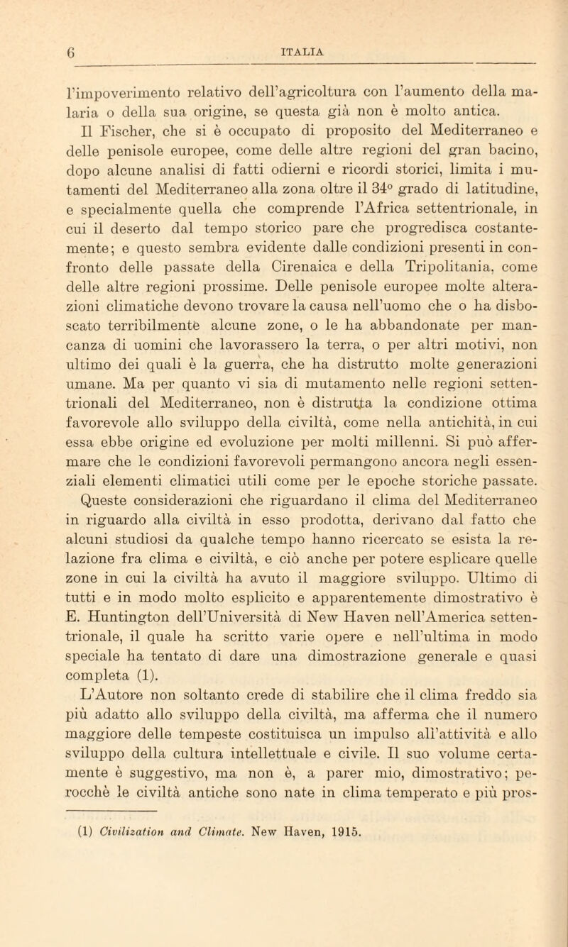 rimpoverimento relativo dell’agricoltura con l’aumento della ma¬ laria o della sua origine, se questa già non è molto antica. Il Fischer, che si è occupato di proposito del Mediterraneo e delle penisole europee, come delle altre regioni del gran bacino, dopo alcune analisi di fatti odierni e ricordi storici, limita i mu¬ tamenti del Mediterraneo alla zona oltre il 34° grado di latitudine, e specialmente quella che comprende l’Africa settentrionale, in cui il deserto dal tempo storico pare che progredisca costante- mente; e questo sembra evidente dalle condizioni presenti in con¬ fronto delle passate della Cirenaica e della Tripolitania, come delle altre regioni prossime. Delle penisole europee molte altera¬ zioni climatiche devono trovare la causa nell’uomo che o ha disbo¬ scato terribilmente alcune zone, o le ha abbandonate iier man¬ canza di uomini che lavorassero la terra, o xier altri motivi, non ultimo dei quali è la guerra, che ha distrutto molte generazioni umane. Ma per quanto vi sia di mutamento nelle regioni setten¬ trionali del Mediterraneo, non è distrutta la condizione ottima favorevole allo sviluppo della civiltà, come nella antichità, in cui essa ebbe origine ed evoluzione per molti millenni. Si può affer¬ mare che le condizioni favorevoli permangono ancora negli essen¬ ziali elementi climatici utili come per le epoche storiche passate. Queste considerazioni che riguardano il clima del Mediterraneo in riguardo alla civiltà in esso prodotta, derivano dal fatto che alcuni studiosi da qualche tempo hanno ricercato se esista la re¬ lazione fra clima e civiltà, e ciò anche per potere esplicare quelle zone in cui la civiltà ha avuto il maggiore sviluppo. Ultimo di tutti e in modo molto esplicito e apparentemente dimostrativo è E. Huntington dell’Università di New Haven nell’America setten¬ trionale, il quale ha scritto varie opere e neH’ultima in modo speciale ha tentato di dare una dimostrazione generale e quasi completa (1). L’Autore non soltanto crede di stabilire che il clima freddo sia più adatto allo sviluppo della civiltà, ma afferma che il numero maggiore delle tempeste costituisca un impulso all’attività e allo sviluppo della cultura intellettuale e civile. Il suo volume certa¬ mente è suggestivo, ma non è, a parer mio, dimostrativo; pe¬ rocché le civiltà antiche sono nate in clima temperato e più pros¬ it) Civilization and Climate. New Haven, 1915.